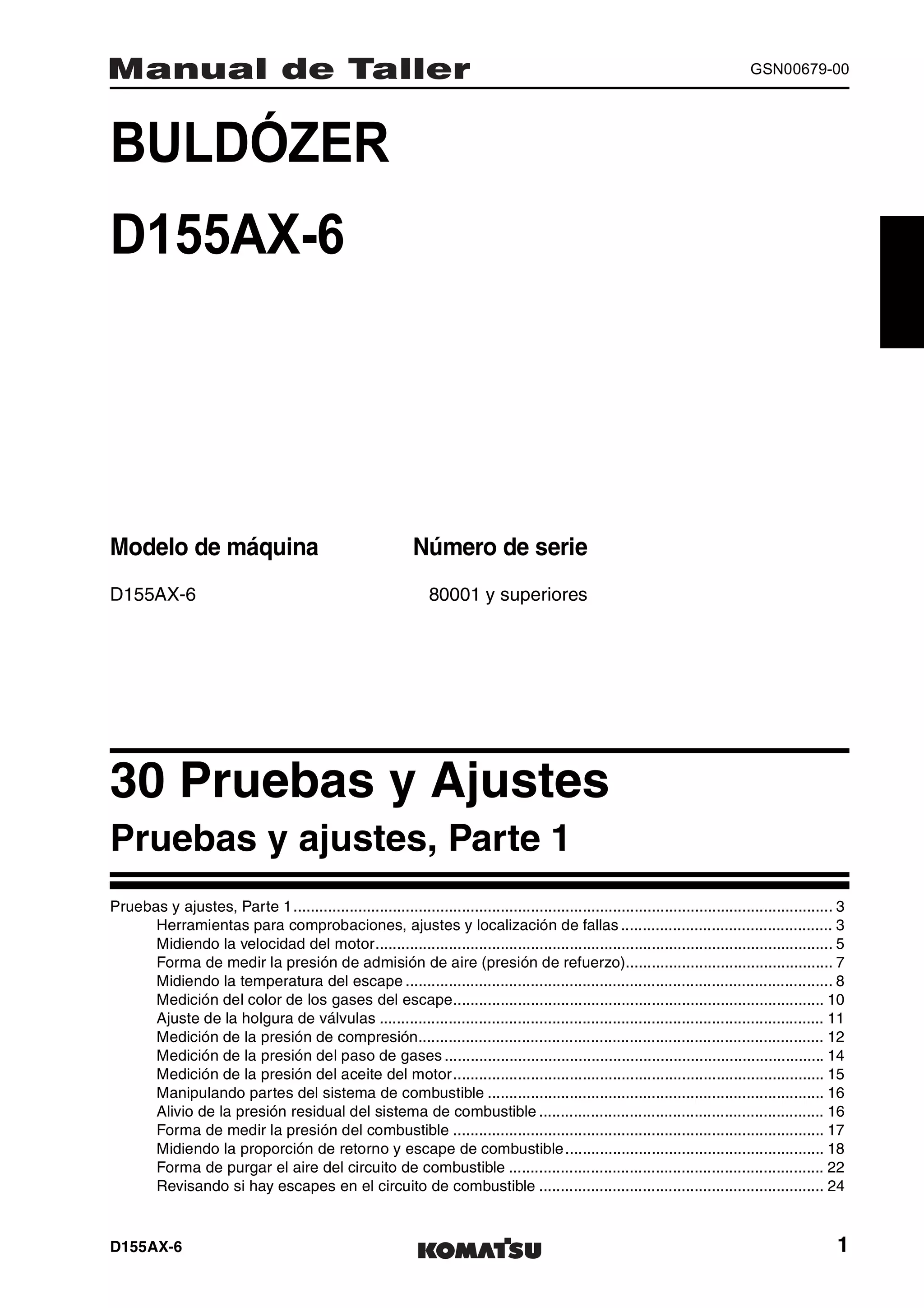 D155AX-6 1
GSN00679-00
BULDÓZER 1MANUAL DE TALLER
D155AX-6
Modelo de máquina Número de serie
D155AX-6 80001 y superiores
30 Pruebas y Ajustes 1
Pruebas y ajustes, Parte 1
Pruebas y ajustes, Parte 1............................................................................................................................. 3
Herramientas para comprobaciones, ajustes y localización de fallas ................................................. 3
Midiendo la velocidad del motor.......................................................................................................... 5
Forma de medir la presión de admisión de aire (presión de refuerzo)................................................ 7
Midiendo la temperatura del escape ................................................................................................... 8
Medición del color de los gases del escape...................................................................................... 10
Ajuste de la holgura de válvulas ....................................................................................................... 11
Medición de la presión de compresión.............................................................................................. 12
Medición de la presión del paso de gases ........................................................................................ 14
Medición de la presión del aceite del motor...................................................................................... 15
Manipulando partes del sistema de combustible .............................................................................. 16
Alivio de la presión residual del sistema de combustible .................................................................. 16
Forma de medir la presión del combustible ...................................................................................... 17
Midiendo la proporción de retorno y escape de combustible............................................................ 18
Forma de purgar el aire del circuito de combustible ......................................................................... 22
Revisando si hay escapes en el circuito de combustible .................................................................. 24
 