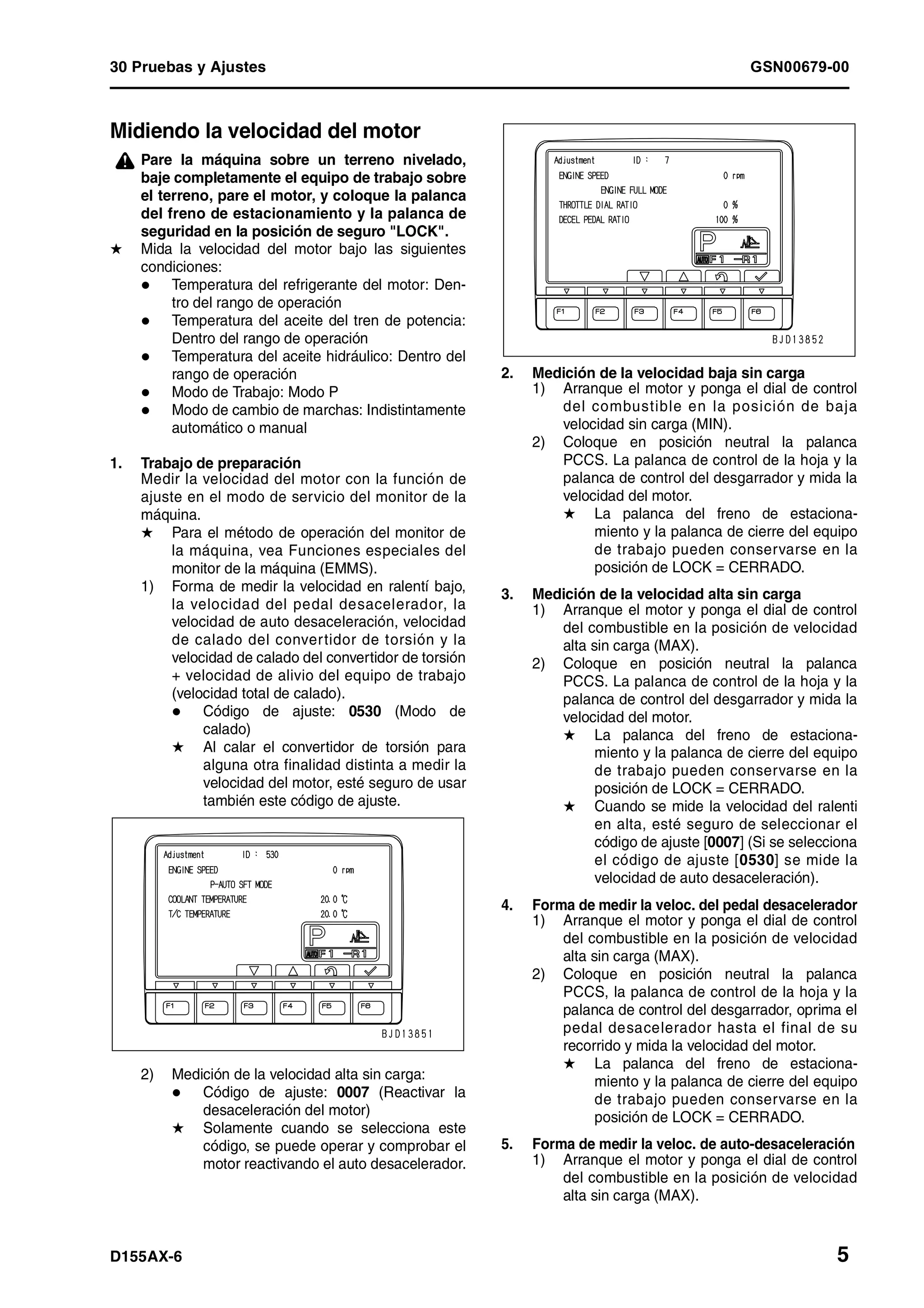 30 Pruebas y Ajustes GSN00679-00
D155AX-6 5
Midiendo la velocidad del motor 1
¤ Pare la máquina sobre un terreno nivelado,
baje completamente el equipo de trabajo sobre
el terreno, pare el motor, y coloque la palanca
del freno de estacionamiento y la palanca de
seguridad en la posición de seguro "LOCK".
H Mida la velocidad del motor bajo las siguientes
condiciones:
Temperatura del refrigerante del motor: Den-
tro del rango de operación
Temperatura del aceite del tren de potencia:
Dentro del rango de operación
Temperatura del aceite hidráulico: Dentro del
rango de operación
Modo de Trabajo: Modo P
Modo de cambio de marchas: Indistintamente
automático o manual
1. Trabajo de preparación
Medir la velocidad del motor con la función de
ajuste en el modo de servicio del monitor de la
máquina.
H Para el método de operación del monitor de
la máquina, vea Funciones especiales del
monitor de la máquina (EMMS).
1) Forma de medir la velocidad en ralentí bajo,
la velocidad del pedal desacelerador, la
velocidad de auto desaceleración, velocidad
de calado del convertidor de torsión y la
velocidad de calado del convertidor de torsión
+ velocidad de alivio del equipo de trabajo
(velocidad total de calado).
Código de ajuste: 0530 (Modo de
calado)
H Al calar el convertidor de torsión para
alguna otra finalidad distinta a medir la
velocidad del motor, esté seguro de usar
también este código de ajuste.
2) Medición de la velocidad alta sin carga:
Código de ajuste: 0007 (Reactivar la
desaceleración del motor)
H Solamente cuando se selecciona este
código, se puede operar y comprobar el
motor reactivando el auto desacelerador.
2. Medición de la velocidad baja sin carga
1) Arranque el motor y ponga el dial de control
del combustible en la posición de baja
velocidad sin carga (MIN).
2) Coloque en posición neutral la palanca
PCCS. La palanca de control de la hoja y la
palanca de control del desgarrador y mida la
velocidad del motor.
H La palanca del freno de estaciona-
miento y la palanca de cierre del equipo
de trabajo pueden conservarse en la
posición de LOCK = CERRADO.
3. Medición de la velocidad alta sin carga
1) Arranque el motor y ponga el dial de control
del combustible en la posición de velocidad
alta sin carga (MAX).
2) Coloque en posición neutral la palanca
PCCS. La palanca de control de la hoja y la
palanca de control del desgarrador y mida la
velocidad del motor.
H La palanca del freno de estaciona-
miento y la palanca de cierre del equipo
de trabajo pueden conservarse en la
posición de LOCK = CERRADO.
H Cuando se mide la velocidad del ralenti
en alta, esté seguro de seleccionar el
código de ajuste [0007] (Si se selecciona
el código de ajuste [0530] se mide la
velocidad de auto desaceleración).
4. Forma de medir la veloc. del pedal desacelerador
1) Arranque el motor y ponga el dial de control
del combustible en la posición de velocidad
alta sin carga (MAX).
2) Coloque en posición neutral la palanca
PCCS, la palanca de control de la hoja y la
palanca de control del desgarrador, oprima el
pedal desacelerador hasta el final de su
recorrido y mida la velocidad del motor.
H La palanca del freno de estaciona-
miento y la palanca de cierre del equipo
de trabajo pueden conservarse en la
posición de LOCK = CERRADO.
5. Forma de medir la veloc. de auto-desaceleración
1) Arranque el motor y ponga el dial de control
del combustible en la posición de velocidad
alta sin carga (MAX).
 