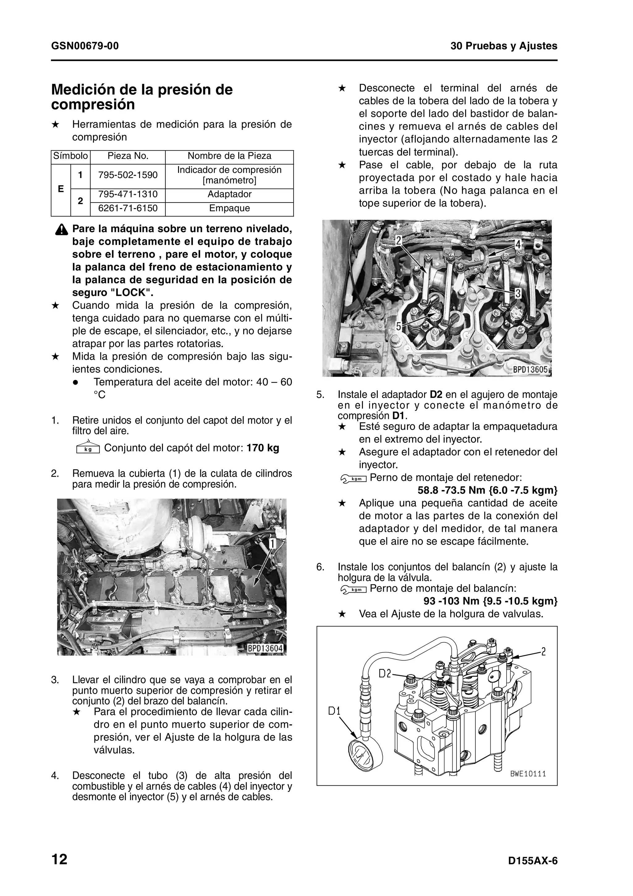 GSN00679-00 30 Pruebas y Ajustes
12 D155AX-6
Medición de la presión de
compresión 1
H Herramientas de medición para la presión de
compresión
¤ Pare la máquina sobre un terreno nivelado,
baje completamente el equipo de trabajo
sobre el terreno , pare el motor, y coloque
la palanca del freno de estacionamiento y
la palanca de seguridad en la posición de
seguro "LOCK".
H Cuando mida la presión de la compresión,
tenga cuidado para no quemarse con el múlti-
ple de escape, el silenciador, etc., y no dejarse
atrapar por las partes rotatorias.
H Mida la presión de compresión bajo las sigu-
ientes condiciones.
Temperatura del aceite del motor: 40 – 60
°C
1. Retire unidos el conjunto del capot del motor y el
filtro del aire.
4 Conjunto del capót del motor: 170 kg
2. Remueva la cubierta (1) de la culata de cilindros
para medir la presión de compresión.
3. Llevar el cilindro que se vaya a comprobar en el
punto muerto superior de compresión y retirar el
conjunto (2) del brazo del balancín.
H Para el procedimiento de llevar cada cilin-
dro en el punto muerto superior de com-
presión, ver el Ajuste de la holgura de las
válvulas.
4. Desconecte el tubo (3) de alta presión del
combustible y el arnés de cables (4) del inyector y
desmonte el inyector (5) y el arnés de cables.
H Desconecte el terminal del arnés de
cables de la tobera del lado de la tobera y
el soporte del lado del bastidor de balan-
cines y remueva el arnés de cables del
inyector (aflojando alternadamente las 2
tuercas del terminal).
H Pase el cable, por debajo de la ruta
proyectada por el costado y hale hacia
arriba la tobera (No haga palanca en el
tope superior de la tobera).
5. Instale el adaptador D2 en el agujero de montaje
en el inyector y conecte el manómetro de
compresión D1.
H Esté seguro de adaptar la empaquetadura
en el extremo del inyector.
H Asegure el adaptador con el retenedor del
inyector.
3 Perno de montaje del retenedor:
58.8 -73.5 Nm {6.0 -7.5 kgm}
H Aplique una pequeña cantidad de aceite
de motor a las partes de la conexión del
adaptador y del medidor, de tal manera
que el aire no se escape fácilmente.
6. Instale los conjuntos del balancín (2) y ajuste la
holgura de la válvula.
3 Perno de montaje del balancín:
93 -103 Nm {9.5 -10.5 kgm}
H Vea el Ajuste de la holgura de valvulas.
Símbolo Pieza No. Nombre de la Pieza
E
1 795-502-1590
Indicador de compresión
[manómetro]
2
795-471-1310 Adaptador
6261-71-6150 Empaque
 