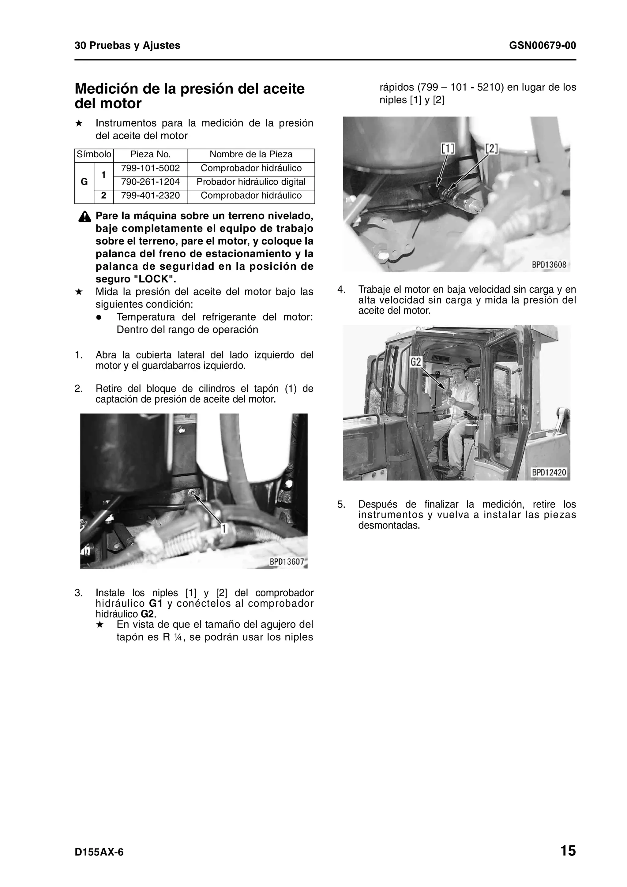 30 Pruebas y Ajustes GSN00679-00
D155AX-6 15
Medición de la presión del aceite
del motor 1
H Instrumentos para la medición de la presión
del aceite del motor
¤ Pare la máquina sobre un terreno nivelado,
baje completamente el equipo de trabajo
sobre el terreno, pare el motor, y coloque la
palanca del freno de estacionamiento y la
palanca de seguridad en la posición de
seguro "LOCK".
H Mida la presión del aceite del motor bajo las
siguientes condición:
Temperatura del refrigerante del motor:
Dentro del rango de operación
1. Abra la cubierta lateral del lado izquierdo del
motor y el guardabarros izquierdo.
2. Retire del bloque de cilindros el tapón (1) de
captación de presión de aceite del motor.
3. Instale los niples [1] y [2] del comprobador
hidráulico G1 y conéctelos al comprobador
hidráulico G2.
H En vista de que el tamaño del agujero del
tapón es R ¼, se podrán usar los niples
rápidos (799 – 101 - 5210) en lugar de los
niples [1] y [2]
4. Trabaje el motor en baja velocidad sin carga y en
alta velocidad sin carga y mida la presión del
aceite del motor.
5. Después de finalizar la medición, retire los
instrumentos y vuelva a instalar las piezas
desmontadas.
Símbolo Pieza No. Nombre de la Pieza
G
1
799-101-5002 Comprobador hidráulico
790-261-1204 Probador hidráulico digital
2 799-401-2320 Comprobador hidráulico
 