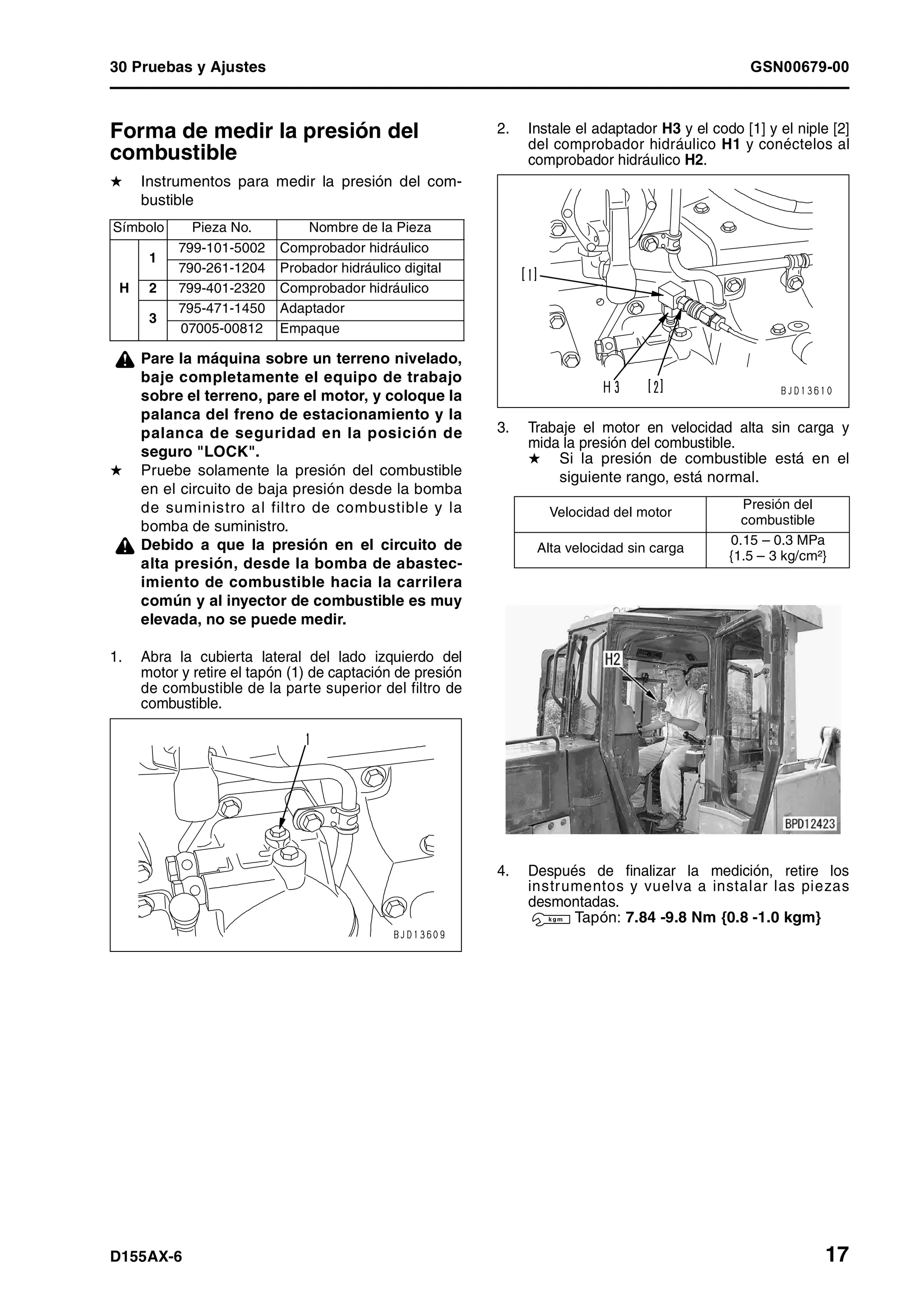 30 Pruebas y Ajustes GSN00679-00
D155AX-6 17
Forma de medir la presión del
combustible 1
H Instrumentos para medir la presión del com-
bustible
¤ Pare la máquina sobre un terreno nivelado,
baje completamente el equipo de trabajo
sobre el terreno, pare el motor, y coloque la
palanca del freno de estacionamiento y la
palanca de seguridad en la posición de
seguro "LOCK".
H Pruebe solamente la presión del combustible
en el circuito de baja presión desde la bomba
de suministro al filtro de combustible y la
bomba de suministro.
¤ Debido a que la presión en el circuito de
alta presión, desde la bomba de abastec-
imiento de combustible hacia la carrilera
común y al inyector de combustible es muy
elevada, no se puede medir.
1. Abra la cubierta lateral del lado izquierdo del
motor y retire el tapón (1) de captación de presión
de combustible de la parte superior del filtro de
combustible.
2. Instale el adaptador H3 y el codo [1] y el niple [2]
del comprobador hidráulico H1 y conéctelos al
comprobador hidráulico H2.
3. Trabaje el motor en velocidad alta sin carga y
mida la presión del combustible.
H Si la presión de combustible está en el
siguiente rango, está normal.
4. Después de finalizar la medición, retire los
instrumentos y vuelva a instalar las piezas
desmontadas.
3 Tapón: 7.84 -9.8 Nm {0.8 -1.0 kgm}
Símbolo Pieza No. Nombre de la Pieza
H
1
799-101-5002 Comprobador hidráulico
790-261-1204 Probador hidráulico digital
2 799-401-2320 Comprobador hidráulico
3
795-471-1450 Adaptador
07005-00812 Empaque
Velocidad del motor
Presión del
combustible
Alta velocidad sin carga
0.15 – 0.3 MPa
{1.5 – 3 kg/cm²}
 