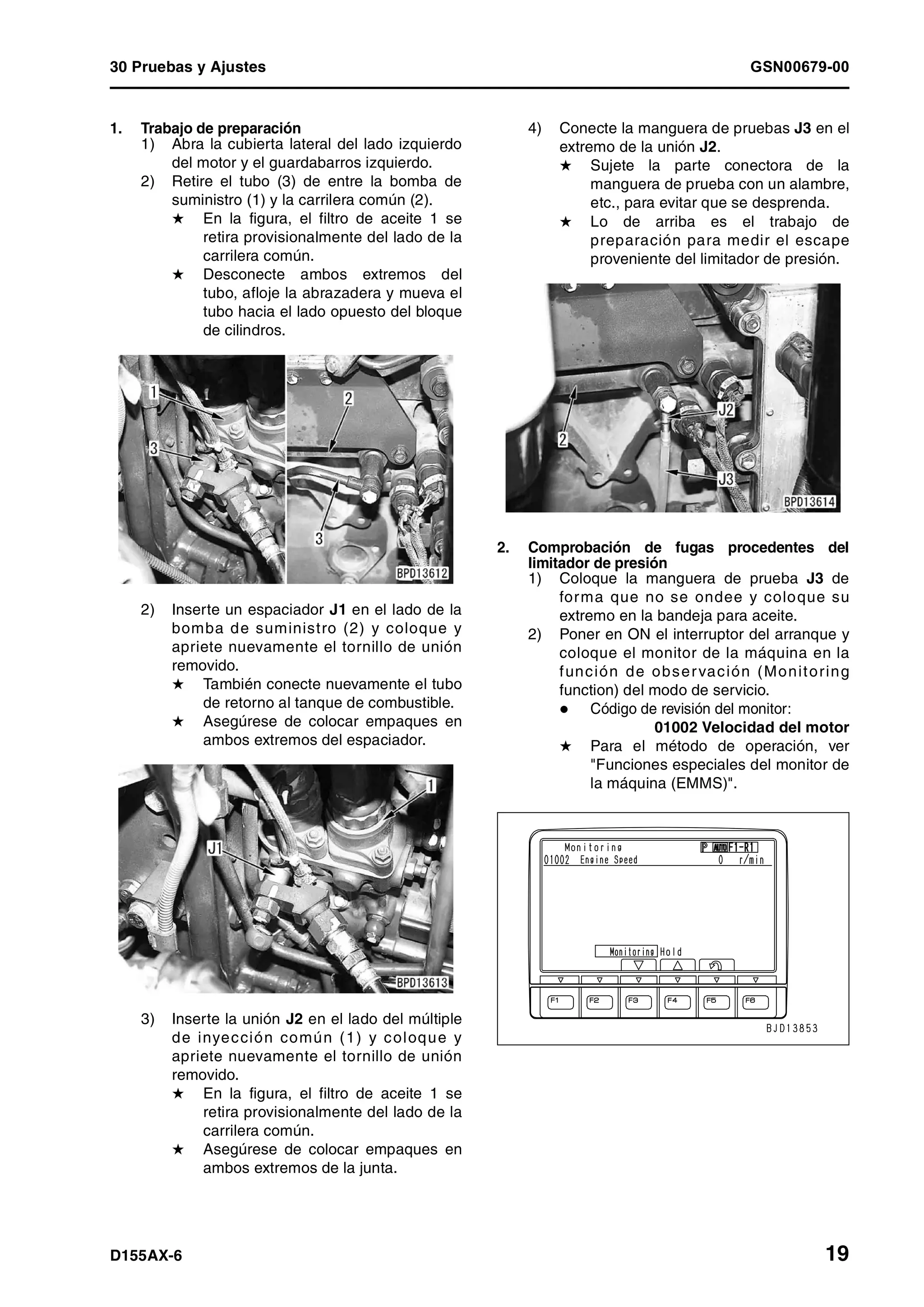 30 Pruebas y Ajustes GSN00679-00
D155AX-6 19
1. Trabajo de preparación
1) Abra la cubierta lateral del lado izquierdo
del motor y el guardabarros izquierdo.
2) Retire el tubo (3) de entre la bomba de
suministro (1) y la carrilera común (2).
H En la figura, el filtro de aceite 1 se
retira provisionalmente del lado de la
carrilera común.
H Desconecte ambos extremos del
tubo, afloje la abrazadera y mueva el
tubo hacia el lado opuesto del bloque
de cilindros.
2) Inserte un espaciador J1 en el lado de la
bomba de suministro (2) y coloque y
apriete nuevamente el tornillo de unión
removido.
H También conecte nuevamente el tubo
de retorno al tanque de combustible.
H Asegúrese de colocar empaques en
ambos extremos del espaciador.
3) Inserte la unión J2 en el lado del múltiple
de inyección común (1) y coloque y
apriete nuevamente el tornillo de unión
removido.
H En la figura, el filtro de aceite 1 se
retira provisionalmente del lado de la
carrilera común.
H Asegúrese de colocar empaques en
ambos extremos de la junta.
4) Conecte la manguera de pruebas J3 en el
extremo de la unión J2.
H Sujete la parte conectora de la
manguera de prueba con un alambre,
etc., para evitar que se desprenda.
H Lo de arriba es el trabajo de
preparación para medir el escape
proveniente del limitador de presión.
2. Comprobación de fugas procedentes del
limitador de presión
1) Coloque la manguera de prueba J3 de
forma que no se ondee y coloque su
extremo en la bandeja para aceite.
2) Poner en ON el interruptor del arranque y
coloque el monitor de la máquina en la
función de observación (Monitoring
function) del modo de servicio.
Código de revisión del monitor:
01002 Velocidad del motor
H Para el método de operación, ver
"Funciones especiales del monitor de
la máquina (EMMS)".
 