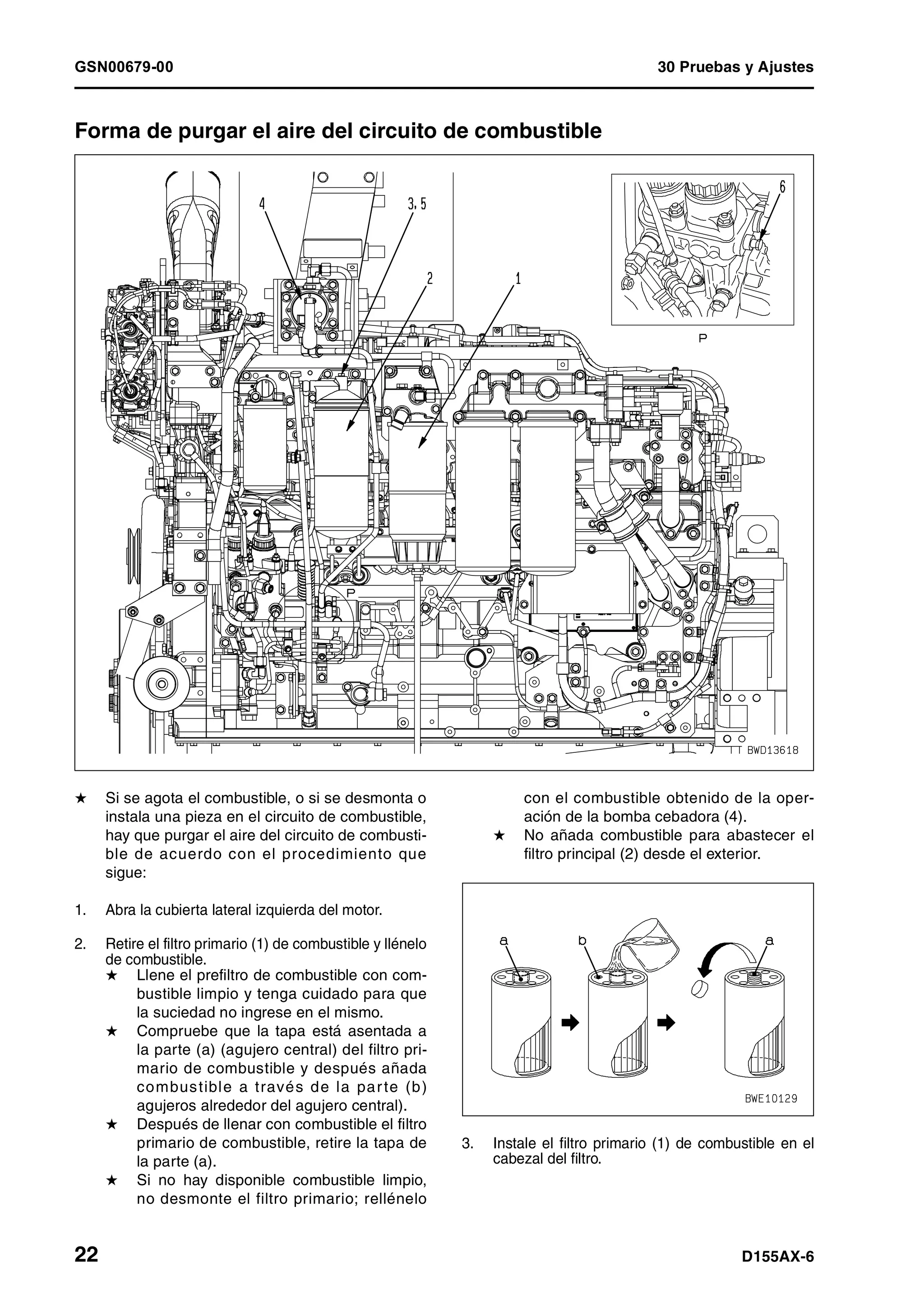 GSN00679-00 30 Pruebas y Ajustes
22 D155AX-6
Forma de purgar el aire del circuito de combustible 1
H Si se agota el combustible, o si se desmonta o
instala una pieza en el circuito de combustible,
hay que purgar el aire del circuito de combusti-
ble de acuerdo con el procedimiento que
sigue:
1. Abra la cubierta lateral izquierda del motor.
2. Retire el filtro primario (1) de combustible y llénelo
de combustible.
H Llene el prefiltro de combustible con com-
bustible limpio y tenga cuidado para que
la suciedad no ingrese en el mismo.
H Compruebe que la tapa está asentada a
la parte (a) (agujero central) del filtro pri-
mario de combustible y después añada
combustible a través de la parte (b)
agujeros alrededor del agujero central).
H Después de llenar con combustible el filtro
primario de combustible, retire la tapa de
la parte (a).
H Si no hay disponible combustible limpio,
no desmonte el filtro primario; rellénelo
con el combustible obtenido de la oper-
ación de la bomba cebadora (4).
H No añada combustible para abastecer el
filtro principal (2) desde el exterior.
3. Instale el filtro primario (1) de combustible en el
cabezal del filtro.
 