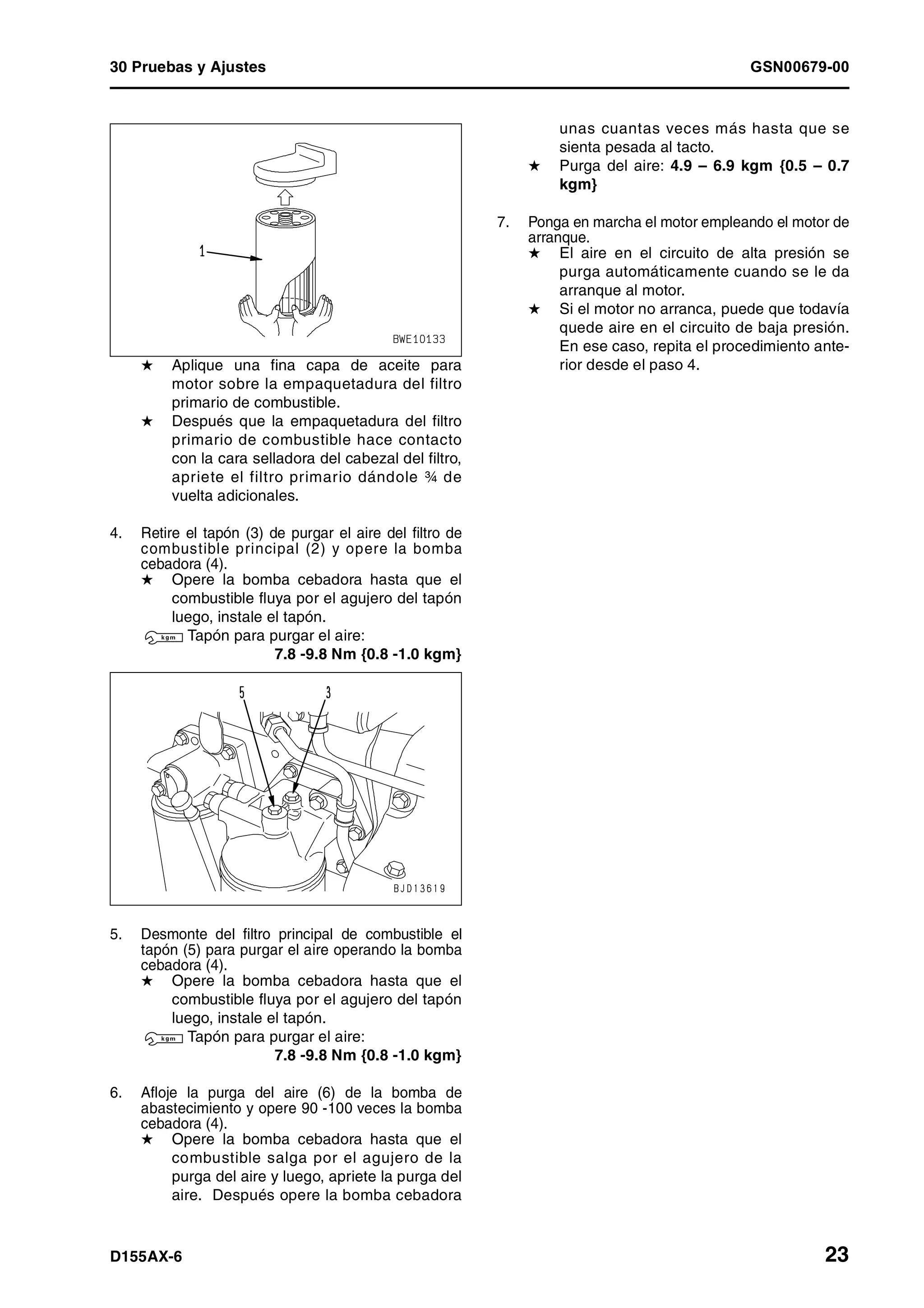 30 Pruebas y Ajustes GSN00679-00
D155AX-6 23
H Aplique una fina capa de aceite para
motor sobre la empaquetadura del filtro
primario de combustible.
H Después que la empaquetadura del filtro
primario de combustible hace contacto
con la cara selladora del cabezal del filtro,
apriete el filtro primario dándole ¾ de
vuelta adicionales.
4. Retire el tapón (3) de purgar el aire del filtro de
combustible principal (2) y opere la bomba
cebadora (4).
H Opere la bomba cebadora hasta que el
combustible fluya por el agujero del tapón
luego, instale el tapón.
3 Tapón para purgar el aire:
7.8 -9.8 Nm {0.8 -1.0 kgm}
5. Desmonte del filtro principal de combustible el
tapón (5) para purgar el aire operando la bomba
cebadora (4).
H Opere la bomba cebadora hasta que el
combustible fluya por el agujero del tapón
luego, instale el tapón.
3 Tapón para purgar el aire:
7.8 -9.8 Nm {0.8 -1.0 kgm}
6. Afloje la purga del aire (6) de la bomba de
abastecimiento y opere 90 -100 veces la bomba
cebadora (4).
H Opere la bomba cebadora hasta que el
combustible salga por el agujero de la
purga del aire y luego, apriete la purga del
aire. Después opere la bomba cebadora
unas cuantas veces más hasta que se
sienta pesada al tacto.
H Purga del aire: 4.9 – 6.9 kgm {0.5 – 0.7
kgm}
7. Ponga en marcha el motor empleando el motor de
arranque.
H El aire en el circuito de alta presión se
purga automáticamente cuando se le da
arranque al motor.
H Si el motor no arranca, puede que todavía
quede aire en el circuito de baja presión.
En ese caso, repita el procedimiento ante-
rior desde el paso 4.
 