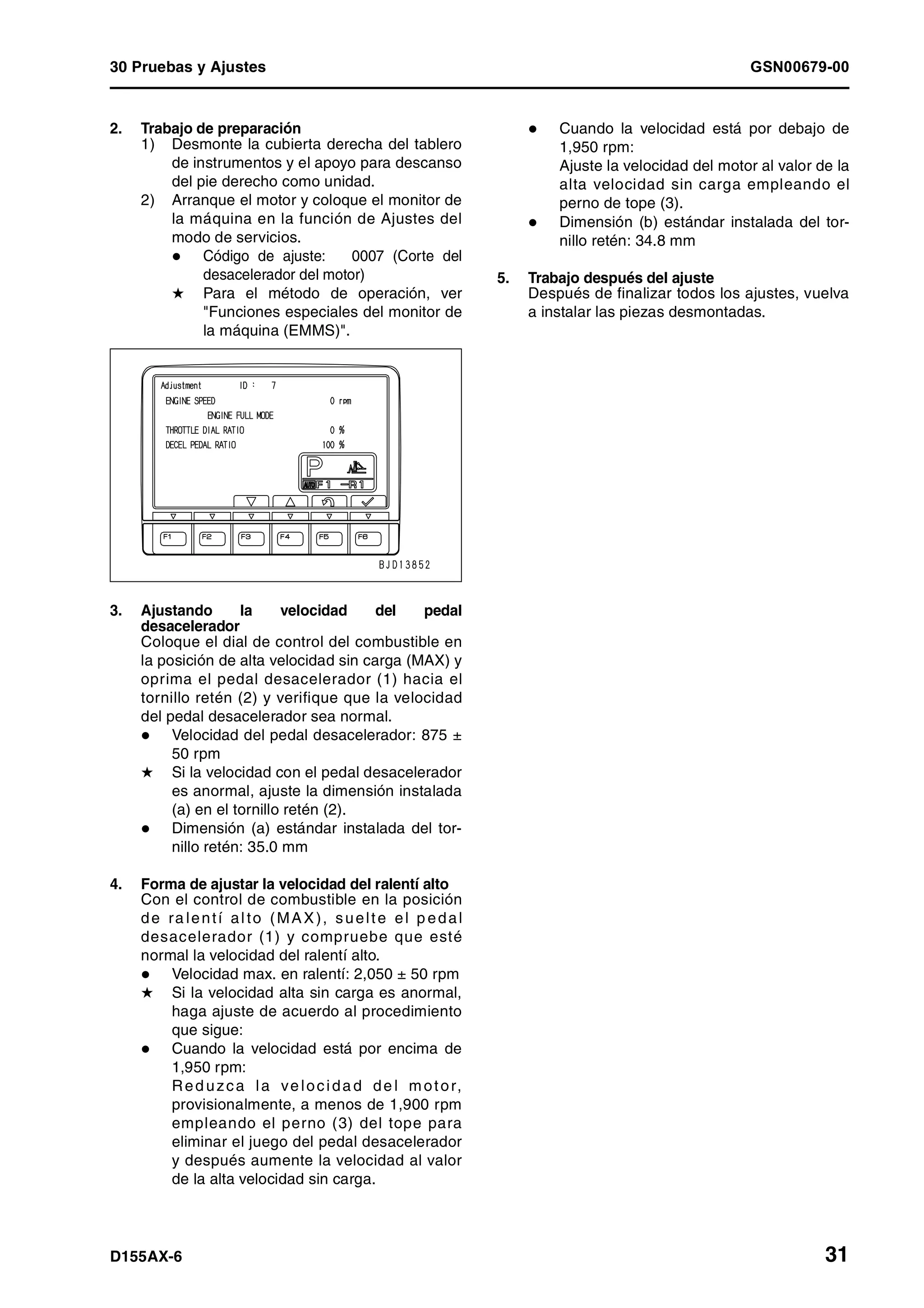 30 Pruebas y Ajustes GSN00679-00
D155AX-6 31
2. Trabajo de preparación
1) Desmonte la cubierta derecha del tablero
de instrumentos y el apoyo para descanso
del pie derecho como unidad.
2) Arranque el motor y coloque el monitor de
la máquina en la función de Ajustes del
modo de servicios.
Código de ajuste: 0007 (Corte del
desacelerador del motor)
H Para el método de operación, ver
"Funciones especiales del monitor de
la máquina (EMMS)".
3. Ajustando la velocidad del pedal
desacelerador
Coloque el dial de control del combustible en
la posición de alta velocidad sin carga (MAX) y
oprima el pedal desacelerador (1) hacia el
tornillo retén (2) y verifique que la velocidad
del pedal desacelerador sea normal.
Velocidad del pedal desacelerador: 875 ±
50 rpm
H Si la velocidad con el pedal desacelerador
es anormal, ajuste la dimensión instalada
(a) en el tornillo retén (2).
Dimensión (a) estándar instalada del tor-
nillo retén: 35.0 mm
4. Forma de ajustar la velocidad del ralentí alto
Con el control de combustible en la posición
de ra lentí alto (MAX), suelte el p edal
desacelerador (1) y compruebe que esté
normal la velocidad del ralentí alto.
Velocidad max. en ralentí: 2,050 ± 50 rpm
H Si la velocidad alta sin carga es anormal,
haga ajuste de acuerdo al procedimiento
que sigue:
Cuando la velocidad está por encima de
1,950 rpm:
Red uzca la ve locida d de l motor,
provisionalmente, a menos de 1,900 rpm
empleando el perno (3) del tope para
eliminar el juego del pedal desacelerador
y después aumente la velocidad al valor
de la alta velocidad sin carga.
Cuando la velocidad está por debajo de
1,950 rpm:
Ajuste la velocidad del motor al valor de la
alta velocidad sin carga empleando el
perno de tope (3).
Dimensión (b) estándar instalada del tor-
nillo retén: 34.8 mm
5. Trabajo después del ajuste
Después de finalizar todos los ajustes, vuelva
a instalar las piezas desmontadas.
 