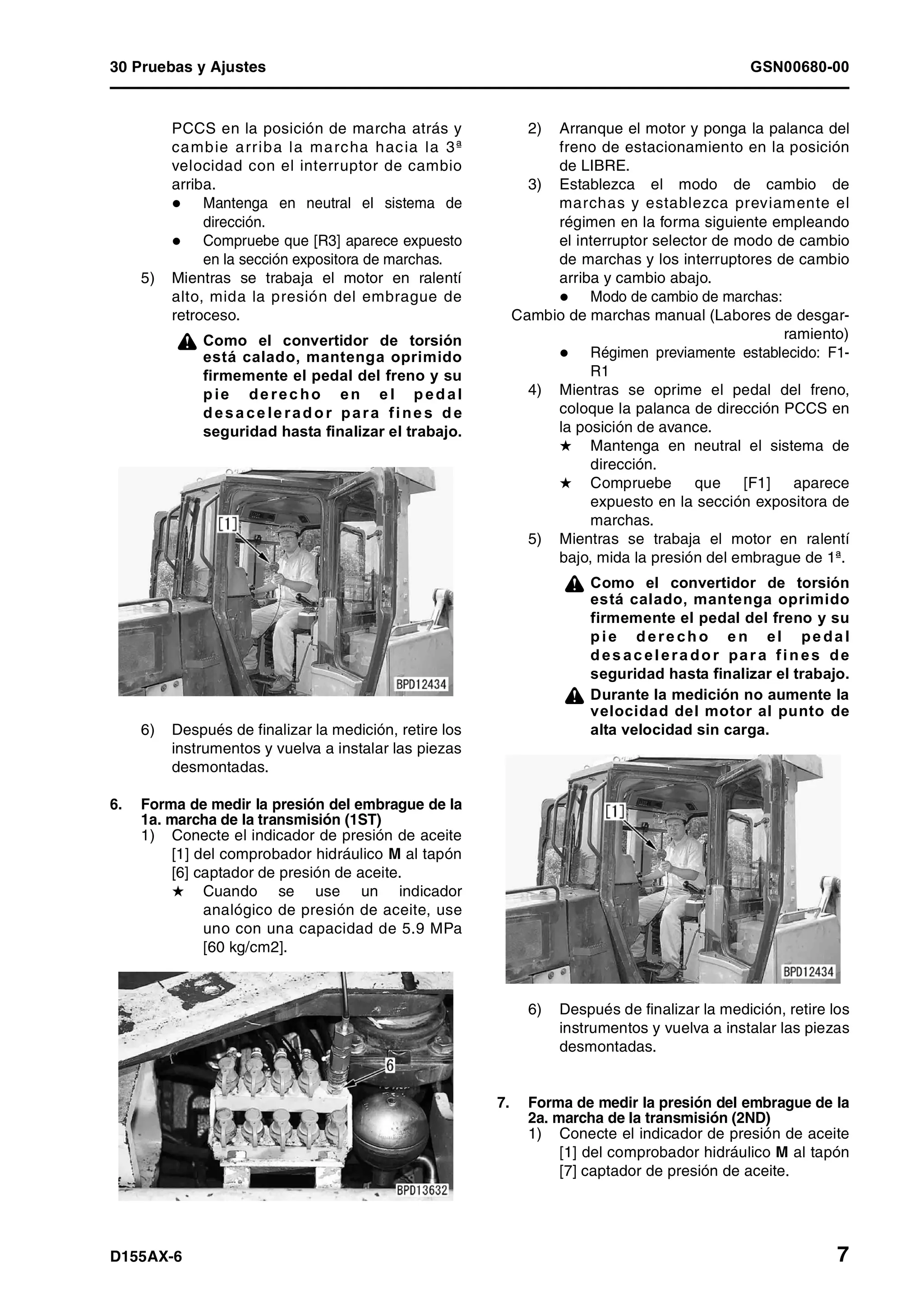 30 Pruebas y Ajustes GSN00680-00
D155AX-6 7
PCCS en la posición de marcha atrás y
cambie arriba la marcha hacia la 3ª
velocidad con el interruptor de cambio
arriba.
Mantenga en neutral el sistema de
dirección.
Compruebe que [R3] aparece expuesto
en la sección expositora de marchas.
5) Mientras se trabaja el motor en ralentí
alto, mida la presión del embrague de
retroceso.
¤ Como el convertidor de torsión
está calado, mantenga oprimido
firmemente el pedal del freno y su
pie de rec ho en e l pedal
desa ce le rador para fine s de
seguridad hasta finalizar el trabajo.
6) Después de finalizar la medición, retire los
instrumentos y vuelva a instalar las piezas
desmontadas.
6. Forma de medir la presión del embrague de la
1a. marcha de la transmisión (1ST)
1) Conecte el indicador de presión de aceite
[1] del comprobador hidráulico M al tapón
[6] captador de presión de aceite.
H Cuando se use un indicador
analógico de presión de aceite, use
uno con una capacidad de 5.9 MPa
[60 kg/cm2].
2) Arranque el motor y ponga la palanca del
freno de estacionamiento en la posición
de LIBRE.
3) Establezca el modo de cambio de
marchas y establezca previamente el
régimen en la forma siguiente empleando
el interruptor selector de modo de cambio
de marchas y los interruptores de cambio
arriba y cambio abajo.
Modo de cambio de marchas:
Cambio de marchas manual (Labores de desgar-
ramiento)
Régimen previamente establecido: F1-
R1
4) Mientras se oprime el pedal del freno,
coloque la palanca de dirección PCCS en
la posición de avance.
H Mantenga en neutral el sistema de
dirección.
H Compruebe que [F1] aparece
expuesto en la sección expositora de
marchas.
5) Mientras se trabaja el motor en ralentí
bajo, mida la presión del embrague de 1ª.
¤ Como el convertidor de torsión
está calado, mantenga oprimido
firmemente el pedal del freno y su
pie dere cho e n el pe da l
desacelera dor para fines de
seguridad hasta finalizar el trabajo.
¤ Durante la medición no aumente la
velocidad del motor al punto de
alta velocidad sin carga.
6) Después de finalizar la medición, retire los
instrumentos y vuelva a instalar las piezas
desmontadas.
7. Forma de medir la presión del embrague de la
2a. marcha de la transmisión (2ND)
1) Conecte el indicador de presión de aceite
[1] del comprobador hidráulico M al tapón
[7] captador de presión de aceite.
 