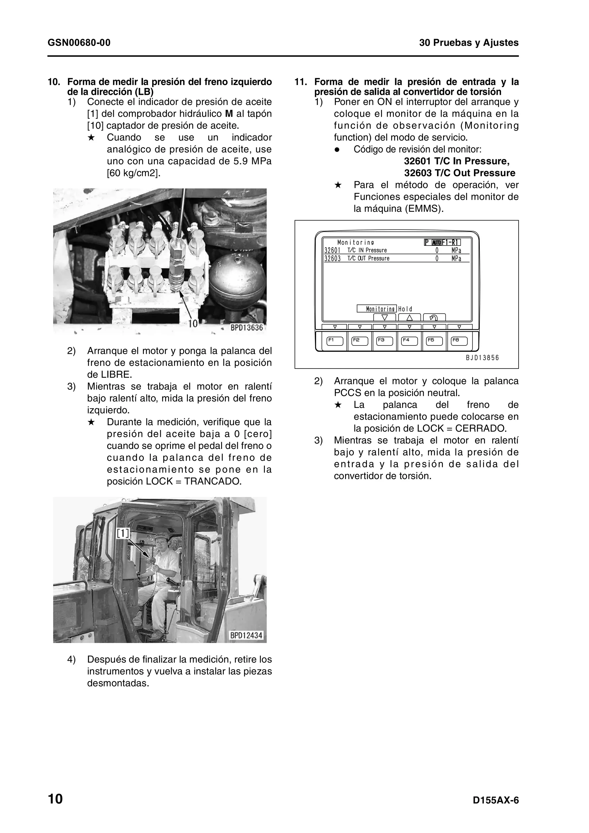 GSN00680-00 30 Pruebas y Ajustes
10 D155AX-6
10. Forma de medir la presión del freno izquierdo
de la dirección (LB)
1) Conecte el indicador de presión de aceite
[1] del comprobador hidráulico M al tapón
[10] captador de presión de aceite.
H Cuando se use un indicador
analógico de presión de aceite, use
uno con una capacidad de 5.9 MPa
[60 kg/cm2].
2) Arranque el motor y ponga la palanca del
freno de estacionamiento en la posición
de LIBRE.
3) Mientras se trabaja el motor en ralentí
bajo ralentí alto, mida la presión del freno
izquierdo.
H Durante la medición, verifique que la
presión del aceite baja a 0 [cero]
cuando se oprime el pedal del freno o
cuando la palanca del freno de
estacionamiento se pone en la
posición LOCK = TRANCADO.
4) Después de finalizar la medición, retire los
instrumentos y vuelva a instalar las piezas
desmontadas.
11. Forma de medir la presión de entrada y la
presión de salida al convertidor de torsión
1) Poner en ON el interruptor del arranque y
coloque el monitor de la máquina en la
función de observación (Monitoring
function) del modo de servicio.
Código de revisión del monitor:
32601 T/C In Pressure,
32603 T/C Out Pressure
H Para el método de operación, ver
Funciones especiales del monitor de
la máquina (EMMS).
2) Arranque el motor y coloque la palanca
PCCS en la posición neutral.
H La palanca del freno de
estacionamiento puede colocarse en
la posición de LOCK = CERRADO.
3) Mientras se trabaja el motor en ralentí
bajo y ralentí alto, mida la presión de
entrada y la presión de salida del
convertidor de torsión.
 