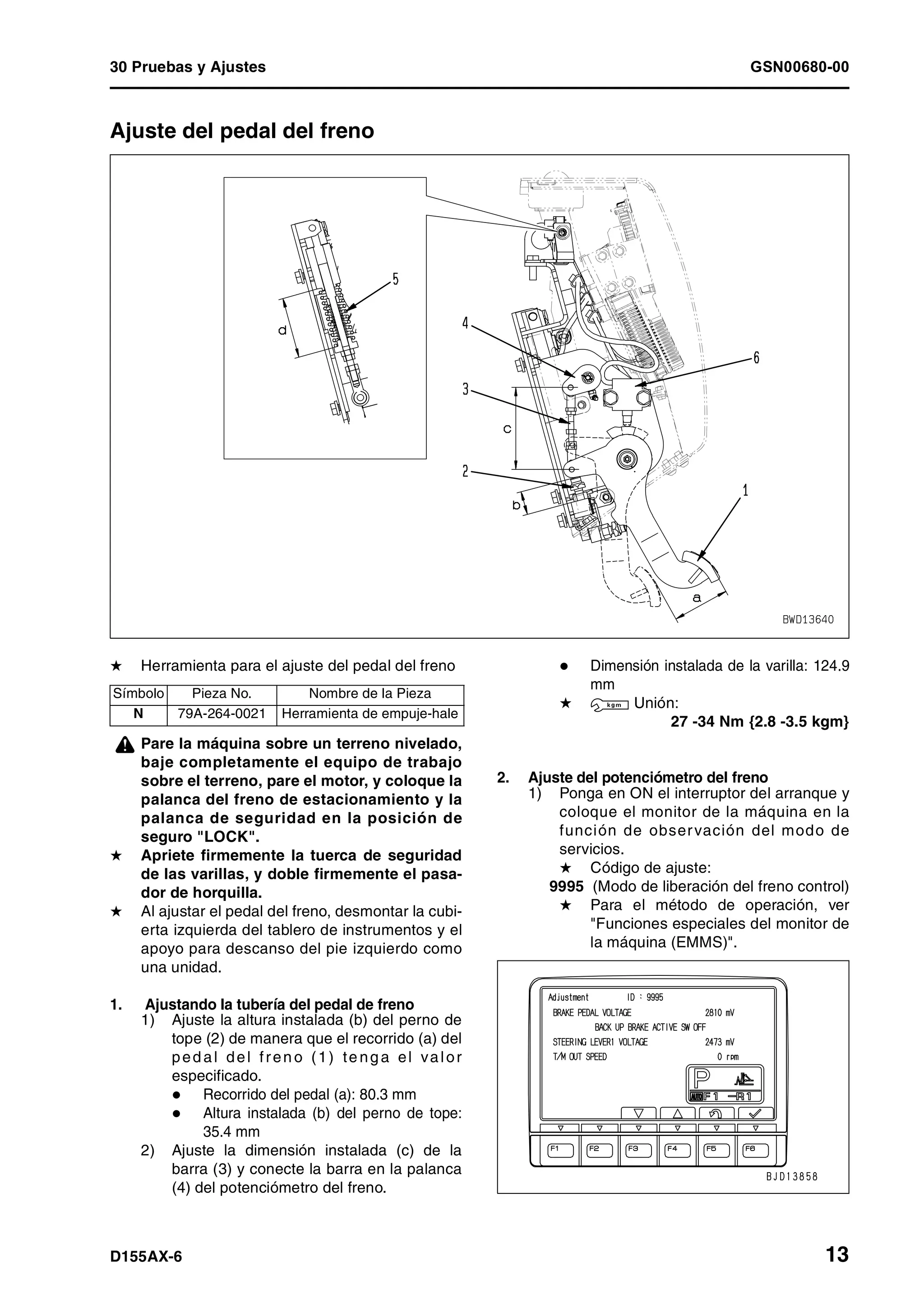 30 Pruebas y Ajustes GSN00680-00
D155AX-6 13
Ajuste del pedal del freno 1
H Herramienta para el ajuste del pedal del freno
¤ Pare la máquina sobre un terreno nivelado,
baje completamente el equipo de trabajo
sobre el terreno, pare el motor, y coloque la
palanca del freno de estacionamiento y la
palanca de seguridad en la posición de
seguro "LOCK".
H Apriete firmemente la tuerca de seguridad
de las varillas, y doble firmemente el pasa-
dor de horquilla.
H Al ajustar el pedal del freno, desmontar la cubi-
erta izquierda del tablero de instrumentos y el
apoyo para descanso del pie izquierdo como
una unidad.
1. Ajustando la tubería del pedal de freno
1) Ajuste la altura instalada (b) del perno de
tope (2) de manera que el recorrido (a) del
ped al del fren o (1) te ng a el valor
especificado.
Recorrido del pedal (a): 80.3 mm
Altura instalada (b) del perno de tope:
35.4 mm
2) Ajuste la dimensión instalada (c) de la
barra (3) y conecte la barra en la palanca
(4) del potenciómetro del freno.
Dimensión instalada de la varilla: 124.9
mm
H 3 Unión:
27 -34 Nm {2.8 -3.5 kgm}
2. Ajuste del potenciómetro del freno
1) Ponga en ON el interruptor del arranque y
coloque el monitor de la máquina en la
función de observación del modo de
servicios.
H Código de ajuste:
9995 (Modo de liberación del freno control)
H Para el método de operación, ver
"Funciones especiales del monitor de
la máquina (EMMS)".
Símbolo Pieza No. Nombre de la Pieza
N 79A-264-0021 Herramienta de empuje-hale
 