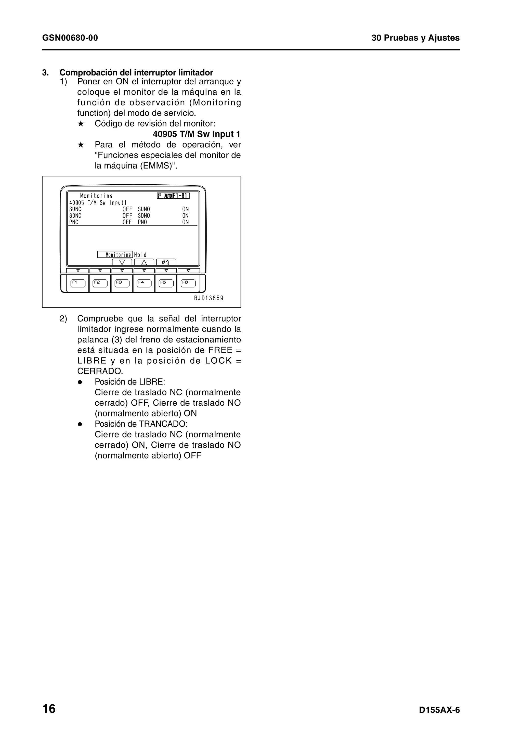 GSN00680-00 30 Pruebas y Ajustes
16 D155AX-6
3. Comprobación del interruptor limitador
1) Poner en ON el interruptor del arranque y
coloque el monitor de la máquina en la
función de observación (Monitoring
function) del modo de servicio.
H Código de revisión del monitor:
40905 T/M Sw Input 1
H Para el método de operación, ver
"Funciones especiales del monitor de
la máquina (EMMS)".
2) Compruebe que la señal del interruptor
limitador ingrese normalmente cuando la
palanca (3) del freno de estacionamiento
está situada en la posición de FREE =
LIBRE y en la posición de LOCK =
CERRADO.
Posición de LIBRE:
Cierre de traslado NC (normalmente
cerrado) OFF, Cierre de traslado NO
(normalmente abierto) ON
Posición de TRANCADO:
Cierre de traslado NC (normalmente
cerrado) ON, Cierre de traslado NO
(normalmente abierto) OFF
 