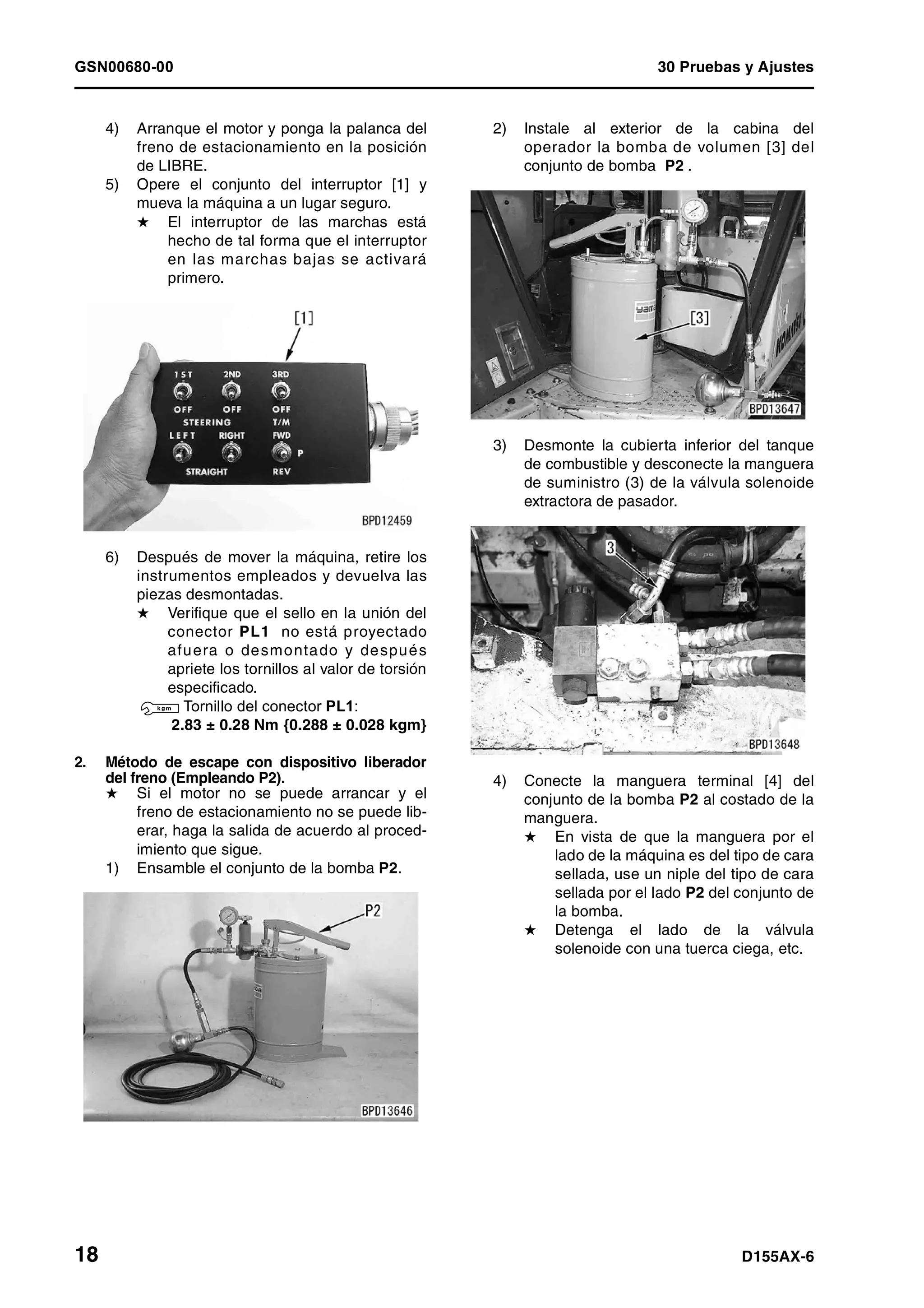 GSN00680-00 30 Pruebas y Ajustes
18 D155AX-6
4) Arranque el motor y ponga la palanca del
freno de estacionamiento en la posición
de LIBRE.
5) Opere el conjunto del interruptor [1] y
mueva la máquina a un lugar seguro.
H El interruptor de las marchas está
hecho de tal forma que el interruptor
en las marchas bajas se activará
primero.
6) Después de mover la máquina, retire los
instrumentos empleados y devuelva las
piezas desmontadas.
H Verifique que el sello en la unión del
conector PL1 no está proyectado
afuera o desmontado y después
apriete los tornillos al valor de torsión
especificado.
3 Tornillo del conector PL1:
2.83 ± 0.28 Nm {0.288 ± 0.028 kgm}
2. Método de escape con dispositivo liberador
del freno (Empleando P2).
H Si el motor no se puede arrancar y el
freno de estacionamiento no se puede lib-
erar, haga la salida de acuerdo al proced-
imiento que sigue.
1) Ensamble el conjunto de la bomba P2.
2) Instale al exterior de la cabina del
operador la bomba de volumen [3] del
conjunto de bomba P2 .
3) Desmonte la cubierta inferior del tanque
de combustible y desconecte la manguera
de suministro (3) de la válvula solenoide
extractora de pasador.
4) Conecte la manguera terminal [4] del
conjunto de la bomba P2 al costado de la
manguera.
H En vista de que la manguera por el
lado de la máquina es del tipo de cara
sellada, use un niple del tipo de cara
sellada por el lado P2 del conjunto de
la bomba.
H Detenga el lado de la válvula
solenoide con una tuerca ciega, etc.
 