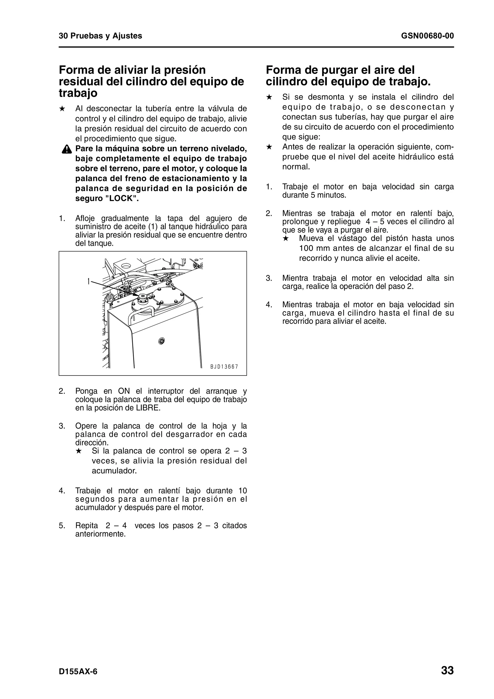 30 Pruebas y Ajustes GSN00680-00
D155AX-6 33
Forma de aliviar la presión
residual del cilindro del equipo de
trabajo 1
H Al desconectar la tubería entre la válvula de
control y el cilindro del equipo de trabajo, alivie
la presión residual del circuito de acuerdo con
el procedimiento que sigue.
¤ Pare la máquina sobre un terreno nivelado,
baje completamente el equipo de trabajo
sobre el terreno, pare el motor, y coloque la
palanca del freno de estacionamiento y la
palanca de seguridad en la posición de
seguro "LOCK".
1. Afloje gradualmente la tapa del agujero de
suministro de aceite (1) al tanque hidráulico para
aliviar la presión residual que se encuentre dentro
del tanque.
2. Ponga en ON el interruptor del arranque y
coloque la palanca de traba del equipo de trabajo
en la posición de LIBRE.
3. Opere la palanca de control de la hoja y la
palanca de control del desgarrador en cada
dirección.
H Si la palanca de control se opera 2 – 3
veces, se alivia la presión residual del
acumulador.
4. Trabaje el motor en ralentí bajo durante 10
segundos para aumentar la presión en el
acumulador y después pare el motor.
5. Repita 2 – 4 veces los pasos 2 – 3 citados
anteriormente.
Forma de purgar el aire del
cilindro del equipo de trabajo. 1
H Si se desmonta y se instala el cilindro del
equipo de trabajo, o se desconectan y
conectan sus tuberías, hay que purgar el aire
de su circuito de acuerdo con el procedimiento
que sigue:
H Antes de realizar la operación siguiente, com-
pruebe que el nivel del aceite hidráulico está
normal.
1. Trabaje el motor en baja velocidad sin carga
durante 5 minutos.
2. Mientras se trabaja el motor en ralentí bajo,
prolongue y repliegue 4 – 5 veces el cilindro al
que se le vaya a purgar el aire.
H Mueva el vástago del pistón hasta unos
100 mm antes de alcanzar el final de su
recorrido y nunca alivie el aceite.
3. Mientra trabaja el motor en velocidad alta sin
carga, realice la operación del paso 2.
4. Mientras trabaja el motor en baja velocidad sin
carga, mueva el cilindro hasta el final de su
recorrido para aliviar el aceite.
 