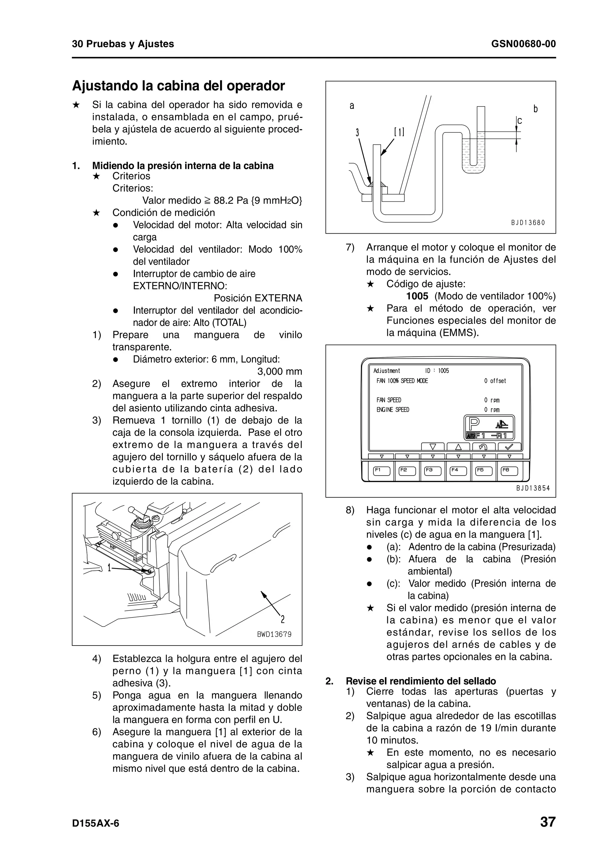 30 Pruebas y Ajustes GSN00680-00
D155AX-6 37
Ajustando la cabina del operador 1
H Si la cabina del operador ha sido removida e
instalada, o ensamblada en el campo, prué-
bela y ajústela de acuerdo al siguiente proced-
imiento.
1. Midiendo la presión interna de la cabina
H Criterios
Criterios:
Valor medido † 88.2 Pa {9 mmH2O}
H Condición de medición
Velocidad del motor: Alta velocidad sin
carga
Velocidad del ventilador: Modo 100%
del ventilador
Interruptor de cambio de aire
EXTERNO/INTERNO:
Posición EXTERNA
Interruptor del ventilador del acondicio-
nador de aire: Alto (TOTAL)
1) Prepare una manguera de vinilo
transparente.
Diámetro exterior: 6 mm, Longitud:
3,000 mm
2) Asegure el extremo interior de la
manguera a la parte superior del respaldo
del asiento utilizando cinta adhesiva.
3) Remueva 1 tornillo (1) de debajo de la
caja de la consola izquierda. Pase el otro
extremo de la manguera a través del
agujero del tornillo y sáquelo afuera de la
cubier ta de la batería (2) del lado
izquierdo de la cabina.
4) Establezca la holgura entre el agujero del
perno (1) y la manguera [1] con cinta
adhesiva (3).
5) Ponga agua en la manguera llenando
aproximadamente hasta la mitad y doble
la manguera en forma con perfil en U.
6) Asegure la manguera [1] al exterior de la
cabina y coloque el nivel de agua de la
manguera de vinilo afuera de la cabina al
mismo nivel que está dentro de la cabina.
7) Arranque el motor y coloque el monitor de
la máquina en la función de Ajustes del
modo de servicios.
H Código de ajuste:
1005 (Modo de ventilador 100%)
H Para el método de operación, ver
Funciones especiales del monitor de
la máquina (EMMS).
8) Haga funcionar el motor el alta velocidad
sin carga y mida la diferencia de los
niveles (c) de agua en la manguera [1].
(a): Adentro de la cabina (Presurizada)
(b): Afuera de la cabina (Presión
ambiental)
(c): Valor medido (Presión interna de
la cabina)
H Si el valor medido (presión interna de
la cabina) es menor que el valor
estándar, revise los sellos de los
agujeros del arnés de cables y de
otras partes opcionales en la cabina.
2. Revise el rendimiento del sellado
1) Cierre todas las aperturas (puertas y
ventanas) de la cabina.
2) Salpique agua alrededor de las escotillas
de la cabina a razón de 19 l/min durante
10 minutos.
H En este momento, no es necesario
salpicar agua a presión.
3) Salpique agua horizontalmente desde una
manguera sobre la porción de contacto
 