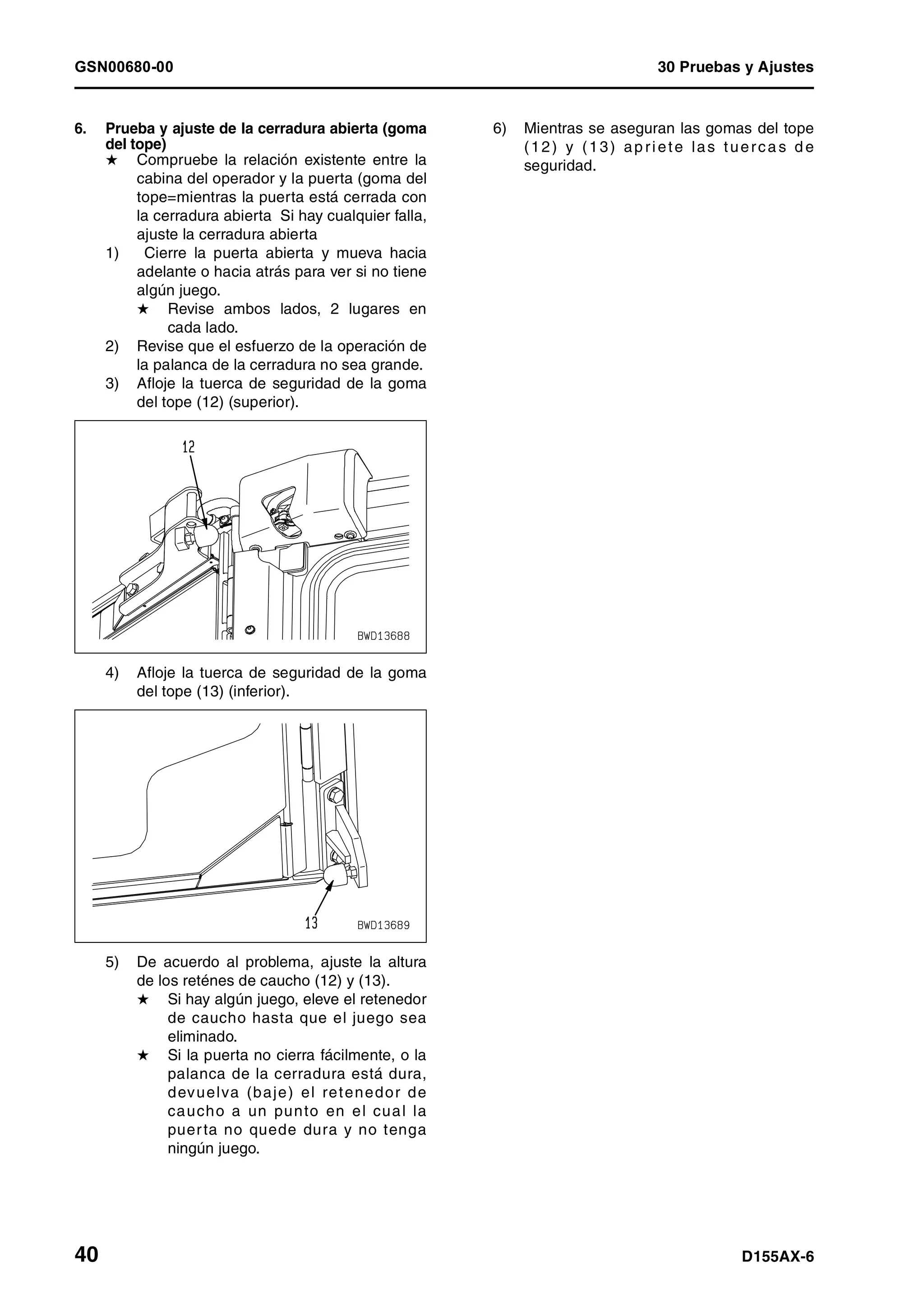 GSN00680-00 30 Pruebas y Ajustes
40 D155AX-6
6. Prueba y ajuste de la cerradura abierta (goma
del tope)
H Compruebe la relación existente entre la
cabina del operador y la puerta (goma del
tope=mientras la puerta está cerrada con
la cerradura abierta Si hay cualquier falla,
ajuste la cerradura abierta
1) Cierre la puerta abierta y mueva hacia
adelante o hacia atrás para ver si no tiene
algún juego.
H Revise ambos lados, 2 lugares en
cada lado.
2) Revise que el esfuerzo de la operación de
la palanca de la cerradura no sea grande.
3) Afloje la tuerca de seguridad de la goma
del tope (12) (superior).
4) Afloje la tuerca de seguridad de la goma
del tope (13) (inferior).
5) De acuerdo al problema, ajuste la altura
de los reténes de caucho (12) y (13).
H Si hay algún juego, eleve el retenedor
de caucho hasta que el juego sea
eliminado.
H Si la puerta no cierra fácilmente, o la
palanca de la cerradura está dura,
devuelva (baje) el retenedor de
caucho a un punto en el cual la
puerta no quede dura y no tenga
ningún juego.
6) Mientras se aseguran las gomas del tope
(12) y (13) ap riete las tuerca s d e
seguridad.
 
