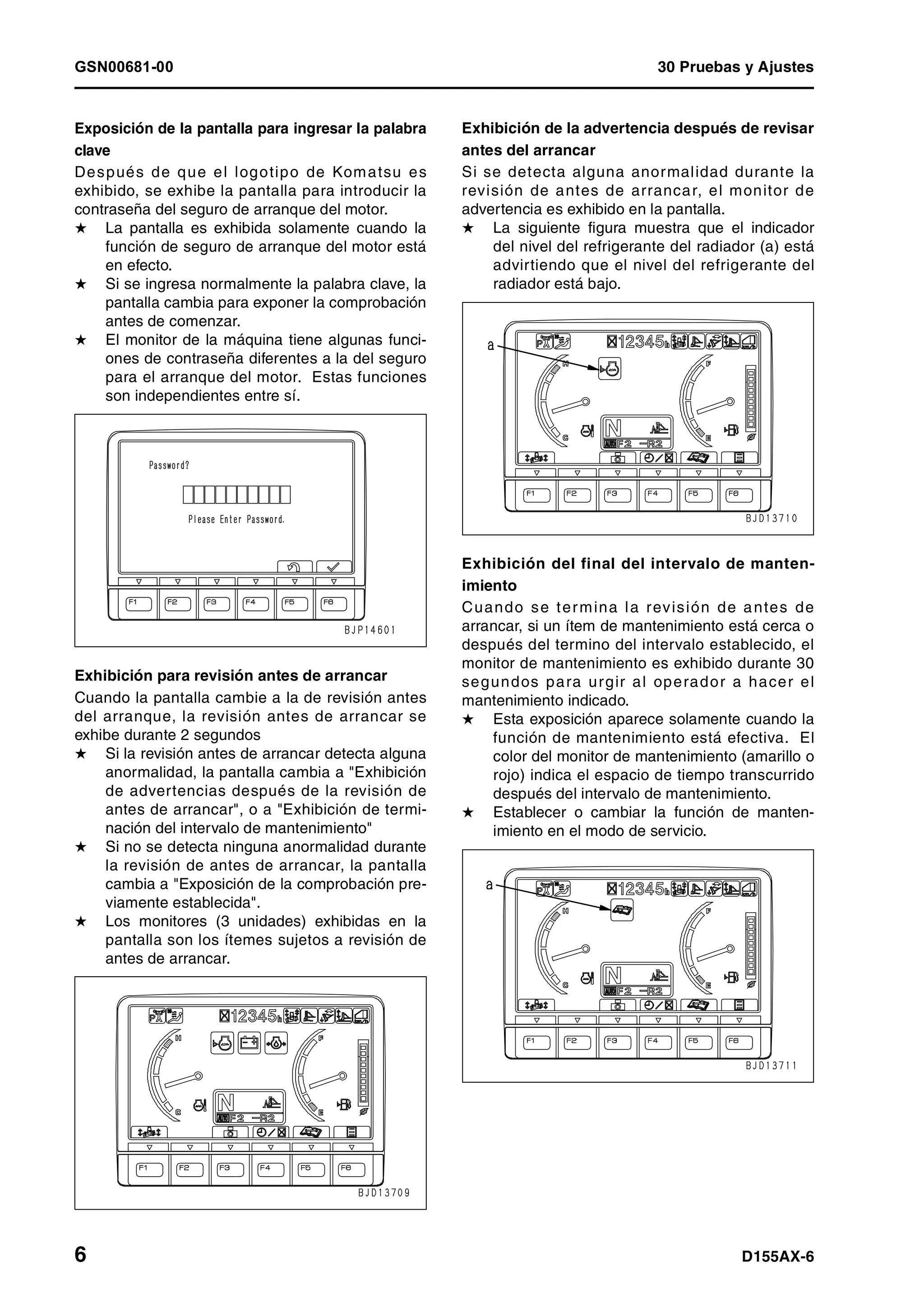 GSN00681-00 30 Pruebas y Ajustes
6 D155AX-6
Exposición de la pantalla para ingresar la palabra
clave
Después de que el logotipo de Komatsu es
exhibido, se exhibe la pantalla para introducir la
contraseña del seguro de arranque del motor.
H La pantalla es exhibida solamente cuando la
función de seguro de arranque del motor está
en efecto.
H Si se ingresa normalmente la palabra clave, la
pantalla cambia para exponer la comprobación
antes de comenzar.
H El monitor de la máquina tiene algunas funci-
ones de contraseña diferentes a la del seguro
para el arranque del motor. Estas funciones
son independientes entre sí.
Exhibición para revisión antes de arrancar
Cuando la pantalla cambie a la de revisión antes
del arranque, la revisión antes de arrancar se
exhibe durante 2 segundos
H Si la revisión antes de arrancar detecta alguna
anormalidad, la pantalla cambia a "Exhibición
de advertencias después de la revisión de
antes de arrancar", o a "Exhibición de termi-
nación del intervalo de mantenimiento"
H Si no se detecta ninguna anormalidad durante
la revisión de antes de arrancar, la pantalla
cambia a "Exposición de la comprobación pre-
viamente establecida".
H Los monitores (3 unidades) exhibidas en la
pantalla son los ítemes sujetos a revisión de
antes de arrancar.
Exhibición de la advertencia después de revisar
antes del arrancar
Si se detecta alguna anormalidad durante la
revisión de antes de arrancar, el monitor de
advertencia es exhibido en la pantalla.
H La siguiente figura muestra que el indicador
del nivel del refrigerante del radiador (a) está
advirtiendo que el nivel del refrigerante del
radiador está bajo.
Exhibición del final del intervalo de manten-
imiento
Cuando se termina la revisión de antes de
arrancar, si un ítem de mantenimiento está cerca o
después del termino del intervalo establecido, el
monitor de mantenimiento es exhibido durante 30
segundos para urgir al operador a hacer el
mantenimiento indicado.
H Esta exposición aparece solamente cuando la
función de mantenimiento está efectiva. El
color del monitor de mantenimiento (amarillo o
rojo) indica el espacio de tiempo transcurrido
después del intervalo de mantenimiento.
H Establecer o cambiar la función de manten-
imiento en el modo de servicio.
 