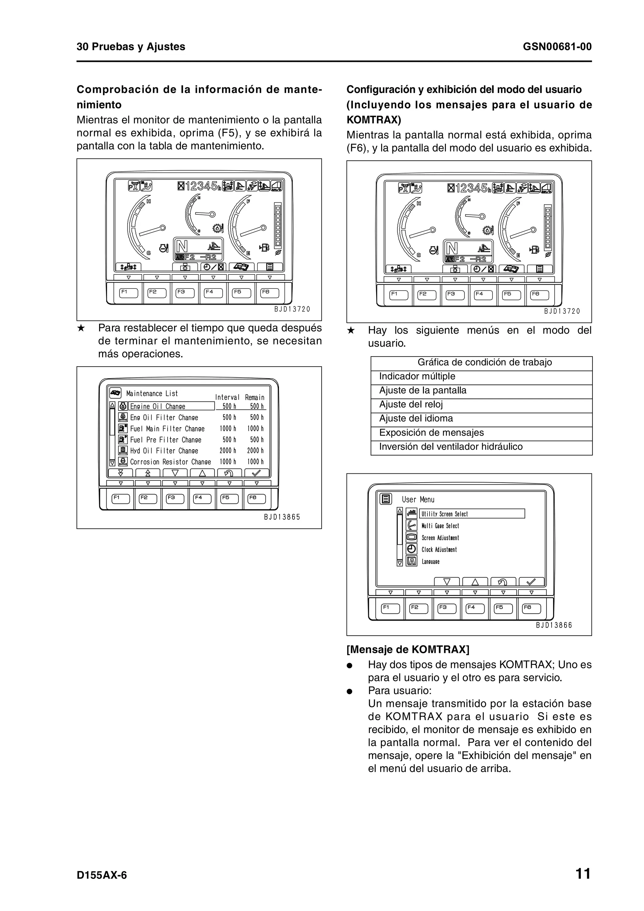 30 Pruebas y Ajustes GSN00681-00
D155AX-6 11
Comprobación de la información de mante-
nimiento
Mientras el monitor de mantenimiento o la pantalla
normal es exhibida, oprima (F5), y se exhibirá la
pantalla con la tabla de mantenimiento.
H Para restablecer el tiempo que queda después
de terminar el mantenimiento, se necesitan
más operaciones.
Configuración y exhibición del modo del usuario
(Incluyendo los mensajes para el usuario de
KOMTRAX)
Mientras la pantalla normal está exhibida, oprima
(F6), y la pantalla del modo del usuario es exhibida.
H Hay los siguiente menús en el modo del
usuario.
[Mensaje de KOMTRAX]
l Hay dos tipos de mensajes KOMTRAX; Uno es
para el usuario y el otro es para servicio.
l Para usuario:
Un mensaje transmitido por la estación base
de KOMTRAX para el usuario Si este es
recibido, el monitor de mensaje es exhibido en
la pantalla normal. Para ver el contenido del
mensaje, opere la "Exhibición del mensaje" en
el menú del usuario de arriba.
Gráfica de condición de trabajo
Indicador múltiple
Ajuste de la pantalla
Ajuste del reloj
Ajuste del idioma
Exposición de mensajes
Inversión del ventilador hidráulico
 