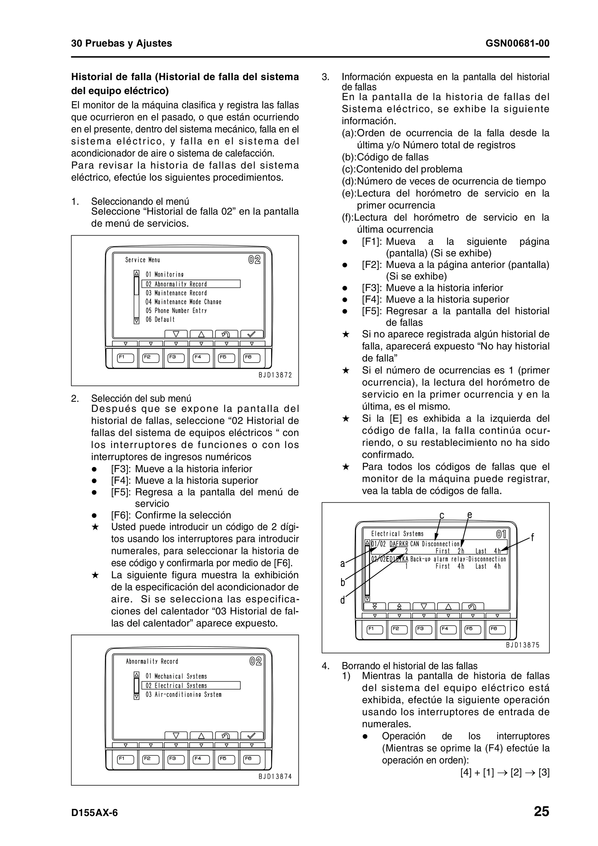30 Pruebas y Ajustes GSN00681-00
D155AX-6 25
Historial de falla (Historial de falla del sistema
del equipo eléctrico)
El monitor de la máquina clasifica y registra las fallas
que ocurrieron en el pasado, o que están ocurriendo
en el presente, dentro del sistema mecánico, falla en el
sistema eléctrico, y falla en el sistema del
acondicionador de aire o sistema de calefacción.
Para revisar la historia de fallas del sistema
eléctrico, efectúe los siguientes procedimientos.
1. Seleccionando el menú
Seleccione “Historial de falla 02” en la pantalla
de menú de servicios.
2. Selección del sub menú
Después que se expone la pantalla del
historial de fallas, seleccione “02 Historial de
fallas del sistema de equipos eléctricos “ con
los interruptores de funciones o con los
interruptores de ingresos numéricos
[F3]: Mueve a la historia inferior
[F4]: Mueve a la historia superior
[F5]: Regresa a la pantalla del menú de
servicio
[F6]: Confirme la selección
H Usted puede introducir un código de 2 dígi-
tos usando los interruptores para introducir
numerales, para seleccionar la historia de
ese código y confirmarla por medio de [F6].
H La siguiente figura muestra la exhibición
de la especificación del acondicionador de
aire. Si se selecciona las especifica-
ciones del calentador “03 Historial de fal-
las del calentador” aparece expuesto.
3. Información expuesta en la pantalla del historial
de fallas
En la pantalla de la historia de fallas del
Sistema eléctrico, se exhibe la siguiente
información.
(a):Orden de ocurrencia de la falla desde la
última y/o Número total de registros
(b):Código de fallas
(c):Contenido del problema
(d):Número de veces de ocurrencia de tiempo
(e):Lectura del horómetro de servicio en la
primer ocurrencia
(f):Lectura del horómetro de servicio en la
última ocurrencia
[F1]: Mueva a la siguiente página
(pantalla) (Si se exhibe)
[F2]: Mueva a la página anterior (pantalla)
(Si se exhibe)
[F3]: Mueve a la historia inferior
[F4]: Mueve a la historia superior
[F5]: Regresar a la pantalla del historial
de fallas
H Si no aparece registrada algún historial de
falla, aparecerá expuesto “No hay historial
de falla”
H Si el número de ocurrencias es 1 (primer
ocurrencia), la lectura del horómetro de
servicio en la primer ocurrencia y en la
última, es el mismo.
H Si la [E] es exhibida a la izquierda del
código de falla, la falla continúa ocur-
riendo, o su restablecimiento no ha sido
confirmado.
H Para todos los códigos de fallas que el
monitor de la máquina puede registrar,
vea la tabla de códigos de falla.
4. Borrando el historial de las fallas
1) Mientras la pantalla de historia de fallas
del sistema del equipo eléctrico está
exhibida, efectúe la siguiente operación
usando los interruptores de entrada de
numerales.
Operación de los interruptores
(Mientras se oprime la (F4) efectúe la
operación en orden):
[4] + [1] → [2] → [3]
 