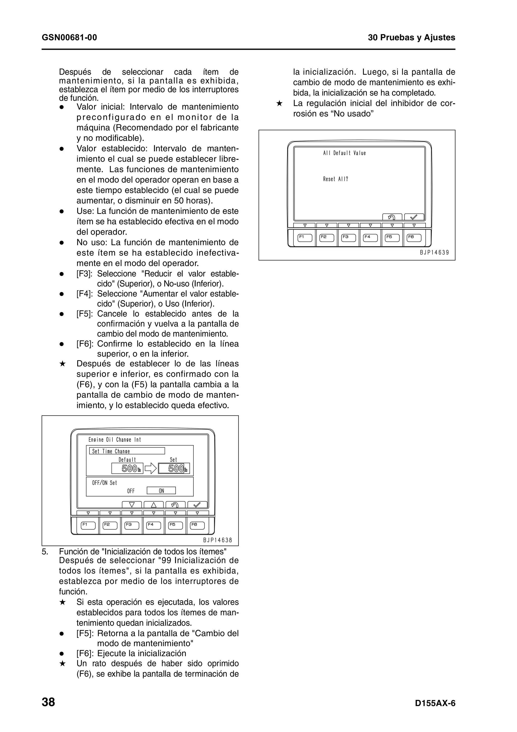 GSN00681-00 30 Pruebas y Ajustes
38 D155AX-6
Después de seleccionar cada ítem de
mantenimiento, si la pantalla es exhibida,
establezca el ítem por medio de los interruptores
de función.
Valor inicial: Intervalo de mantenimiento
preconfigurado en el monitor de la
máquina (Recomendado por el fabricante
y no modificable).
Valor establecido: Intervalo de manten-
imiento el cual se puede establecer libre-
mente. Las funciones de mantenimiento
en el modo del operador operan en base a
este tiempo establecido (el cual se puede
aumentar, o disminuir en 50 horas).
Use: La función de mantenimiento de este
ítem se ha establecido efectiva en el modo
del operador.
No uso: La función de mantenimiento de
este ítem se ha establecido inefectiva-
mente en el modo del operador.
[F3]: Seleccione "Reducir el valor estable-
cido" (Superior), o No-uso (Inferior).
[F4]: Seleccione "Aumentar el valor estable-
cido" (Superior), o Uso (Inferior).
[F5]: Cancele lo establecido antes de la
confirmación y vuelva a la pantalla de
cambio del modo de mantenimiento.
[F6]: Confirme lo establecido en la línea
superior, o en la inferior.
H Después de establecer lo de las líneas
superior e inferior, es confirmado con la
(F6), y con la (F5) la pantalla cambia a la
pantalla de cambio de modo de manten-
imiento, y lo establecido queda efectivo.
5. Función de "Inicialización de todos los ítemes"
Después de seleccionar "99 Inicialización de
todos los ítemes", si la pantalla es exhibida,
establezca por medio de los interruptores de
función.
H Si esta operación es ejecutada, los valores
establecidos para todos los ítemes de man-
tenimiento quedan inicializados.
[F5]: Retorna a la pantalla de "Cambio del
modo de mantenimiento"
[F6]: Ejecute la inicialización
H Un rato después de haber sido oprimido
(F6), se exhibe la pantalla de terminación de
la inicialización. Luego, si la pantalla de
cambio de modo de mantenimiento es exhi-
bida, la inicialización se ha completado.
H La regulación inicial del inhibidor de cor-
rosión es “No usado”
 