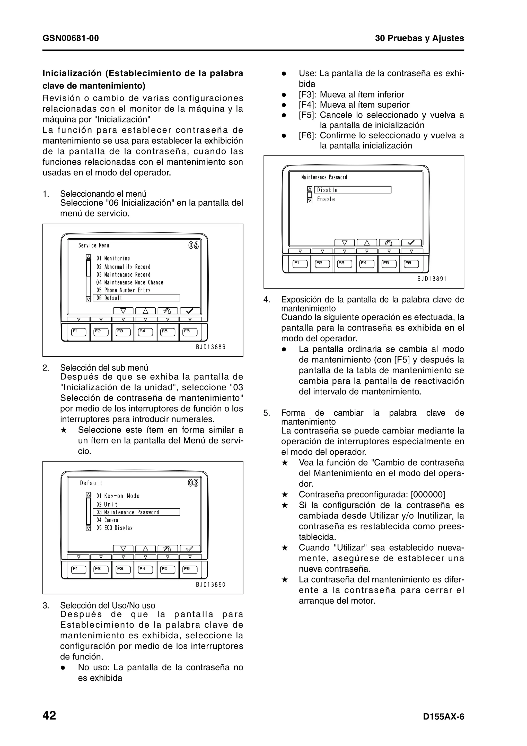 GSN00681-00 30 Pruebas y Ajustes
42 D155AX-6
Inicialización (Establecimiento de la palabra
clave de mantenimiento)
Revisión o cambio de varias configuraciones
relacionadas con el monitor de la máquina y la
máquina por "Inicialización"
La función para establecer contraseña de
mantenimiento se usa para establecer la exhibición
de la pantalla de la contraseña, cuando las
funciones relacionadas con el mantenimiento son
usadas en el modo del operador.
1. Seleccionando el menú
Seleccione "06 Inicialización" en la pantalla del
menú de servicio.
2. Selección del sub menú
Después de que se exhiba la pantalla de
"Inicialización de la unidad", seleccione "03
Selección de contraseña de mantenimiento"
por medio de los interruptores de función o los
interruptores para introducir numerales.
H Seleccione este ítem en forma similar a
un ítem en la pantalla del Menú de servi-
cio.
3. Selección del Uso/No uso
De spué s de q ue la p anta lla pa ra
Establecimiento de la palabra clave de
mantenimiento es exhibida, seleccione la
configuración por medio de los interruptores
de función.
No uso: La pantalla de la contraseña no
es exhibida
Use: La pantalla de la contraseña es exhi-
bida
[F3]: Mueva al ítem inferior
[F4]: Mueva al ítem superior
[F5]: Cancele lo seleccionado y vuelva a
la pantalla de inicialización
[F6]: Confirme lo seleccionado y vuelva a
la pantalla inicialización
4. Exposición de la pantalla de la palabra clave de
mantenimiento
Cuando la siguiente operación es efectuada, la
pantalla para la contraseña es exhibida en el
modo del operador.
La pantalla ordinaria se cambia al modo
de mantenimiento (con [F5] y después la
pantalla de la tabla de mantenimiento se
cambia para la pantalla de reactivación
del intervalo de mantenimiento.
5. Forma de cambiar la palabra clave de
mantenimiento
La contraseña se puede cambiar mediante la
operación de interruptores especialmente en
el modo del operador.
H Vea la función de "Cambio de contraseña
del Mantenimiento en el modo del opera-
dor.
H Contraseña preconfigurada: [000000]
H Si la configuración de la contraseña es
cambiada desde Utilizar y/o Inutilizar, la
contraseña es restablecida como prees-
tablecida.
H Cuando "Utilizar" sea establecido nueva-
mente, asegúrese de establecer una
nueva contraseña.
H La contraseña del mantenimiento es difer-
ente a la contraseña para cerrar el
arranque del motor.
 