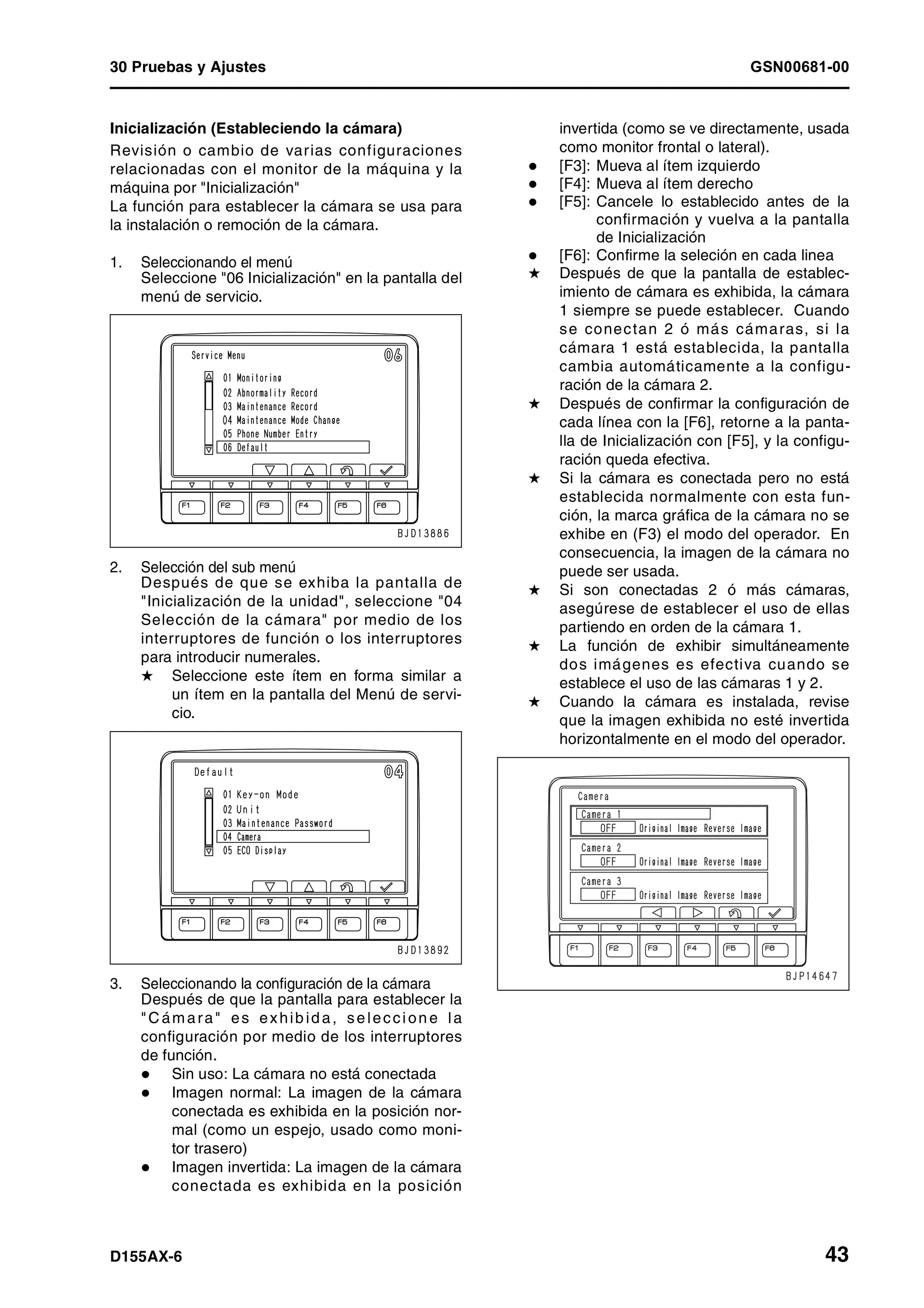30 Pruebas y Ajustes GSN00681-00
D155AX-6 43
Inicialización (Estableciendo la cámara)
Revisión o cambio de varias configuraciones
relacionadas con el monitor de la máquina y la
máquina por "Inicialización"
La función para establecer la cámara se usa para
la instalación o remoción de la cámara.
1. Seleccionando el menú
Seleccione "06 Inicialización" en la pantalla del
menú de servicio.
2. Selección del sub menú
Después de que se exhiba la pantalla de
"Inicialización de la unidad", seleccione "04
Selección de la cámara" por medio de los
interruptores de función o los interruptores
para introducir numerales.
H Seleccione este ítem en forma similar a
un ítem en la pantalla del Menú de servi-
cio.
3. Seleccionando la configuración de la cámara
Después de que la pantalla para establecer la
"C ámara" es exhib id a, se leccion e la
configuración por medio de los interruptores
de función.
Sin uso: La cámara no está conectada
Imagen normal: La imagen de la cámara
conectada es exhibida en la posición nor-
mal (como un espejo, usado como moni-
tor trasero)
Imagen invertida: La imagen de la cámara
conectada es exhibida en la posición
invertida (como se ve directamente, usada
como monitor frontal o lateral).
[F3]: Mueva al ítem izquierdo
[F4]: Mueva al ítem derecho
[F5]: Cancele lo establecido antes de la
confirmación y vuelva a la pantalla
de Inicialización
[F6]: Confirme la seleción en cada linea
H Después de que la pantalla de establec-
imiento de cámara es exhibida, la cámara
1 siempre se puede establecer. Cuando
se conectan 2 ó más cámaras, si la
cámara 1 está establecida, la pantalla
cambia automáticamente a la configu-
ración de la cámara 2.
H Después de confirmar la configuración de
cada línea con la [F6], retorne a la panta-
lla de Inicialización con [F5], y la configu-
ración queda efectiva.
H Si la cámara es conectada pero no está
establecida normalmente con esta fun-
ción, la marca gráfica de la cámara no se
exhibe en (F3) el modo del operador. En
consecuencia, la imagen de la cámara no
puede ser usada.
H Si son conectadas 2 ó más cámaras,
asegúrese de establecer el uso de ellas
partiendo en orden de la cámara 1.
H La función de exhibir simultáneamente
dos imágenes es efectiva cuando se
establece el uso de las cámaras 1 y 2.
H Cuando la cámara es instalada, revise
que la imagen exhibida no esté invertida
horizontalmente en el modo del operador.
 