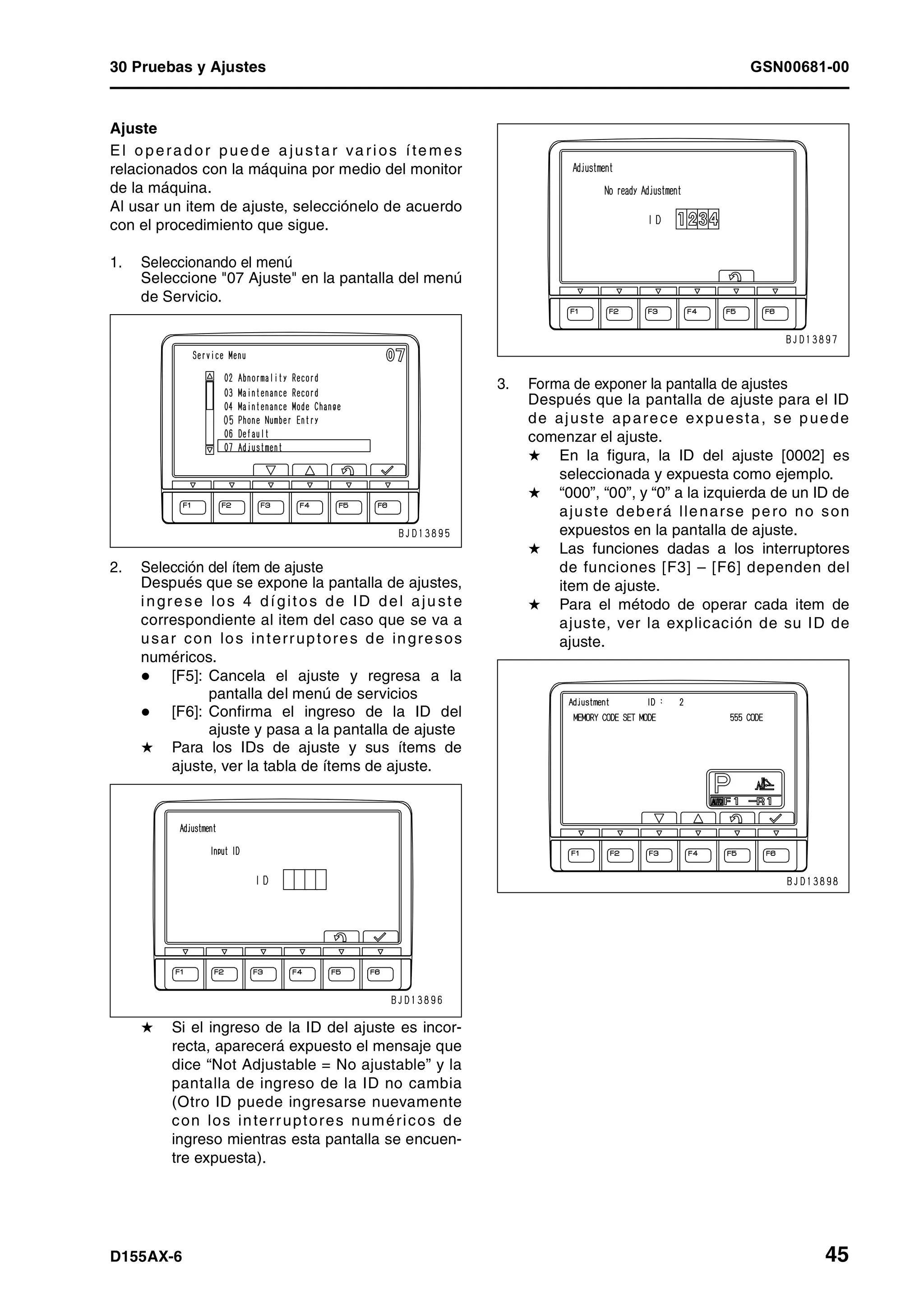 30 Pruebas y Ajustes GSN00681-00
D155AX-6 45
Ajuste
El o perad or pue de a justa r va rios íte mes
relacionados con la máquina por medio del monitor
de la máquina.
Al usar un item de ajuste, selecciónelo de acuerdo
con el procedimiento que sigue.
1. Seleccionando el menú
Seleccione "07 Ajuste" en la pantalla del menú
de Servicio.
2. Selección del ítem de ajuste
Después que se expone la pantalla de ajustes,
ingrese los 4 dígitos de ID del aju ste
correspondiente al item del caso que se va a
usar con los interruptores de ingresos
numéricos.
[F5]: Cancela el ajuste y regresa a la
pantalla del menú de servicios
[F6]: Confirma el ingreso de la ID del
ajuste y pasa a la pantalla de ajuste
H Para los IDs de ajuste y sus ítems de
ajuste, ver la tabla de ítems de ajuste.
H Si el ingreso de la ID del ajuste es incor-
recta, aparecerá expuesto el mensaje que
dice “Not Adjustable = No ajustable” y la
pantalla de ingreso de la ID no cambia
(Otro ID puede ingresarse nuevamente
con los interruptores numéricos de
ingreso mientras esta pantalla se encuen-
tre expuesta).
3. Forma de exponer la pantalla de ajustes
Después que la pantalla de ajuste para el ID
de ajuste aparece expuesta, se puede
comenzar el ajuste.
H En la figura, la ID del ajuste [0002] es
seleccionada y expuesta como ejemplo.
H “000”, “00”, y “0” a la izquierda de un ID de
ajuste deberá llenarse pero no son
expuestos en la pantalla de ajuste.
H Las funciones dadas a los interruptores
de funciones [F3] – [F6] dependen del
item de ajuste.
H Para el método de operar cada item de
ajuste, ver la explicación de su ID de
ajuste.
 