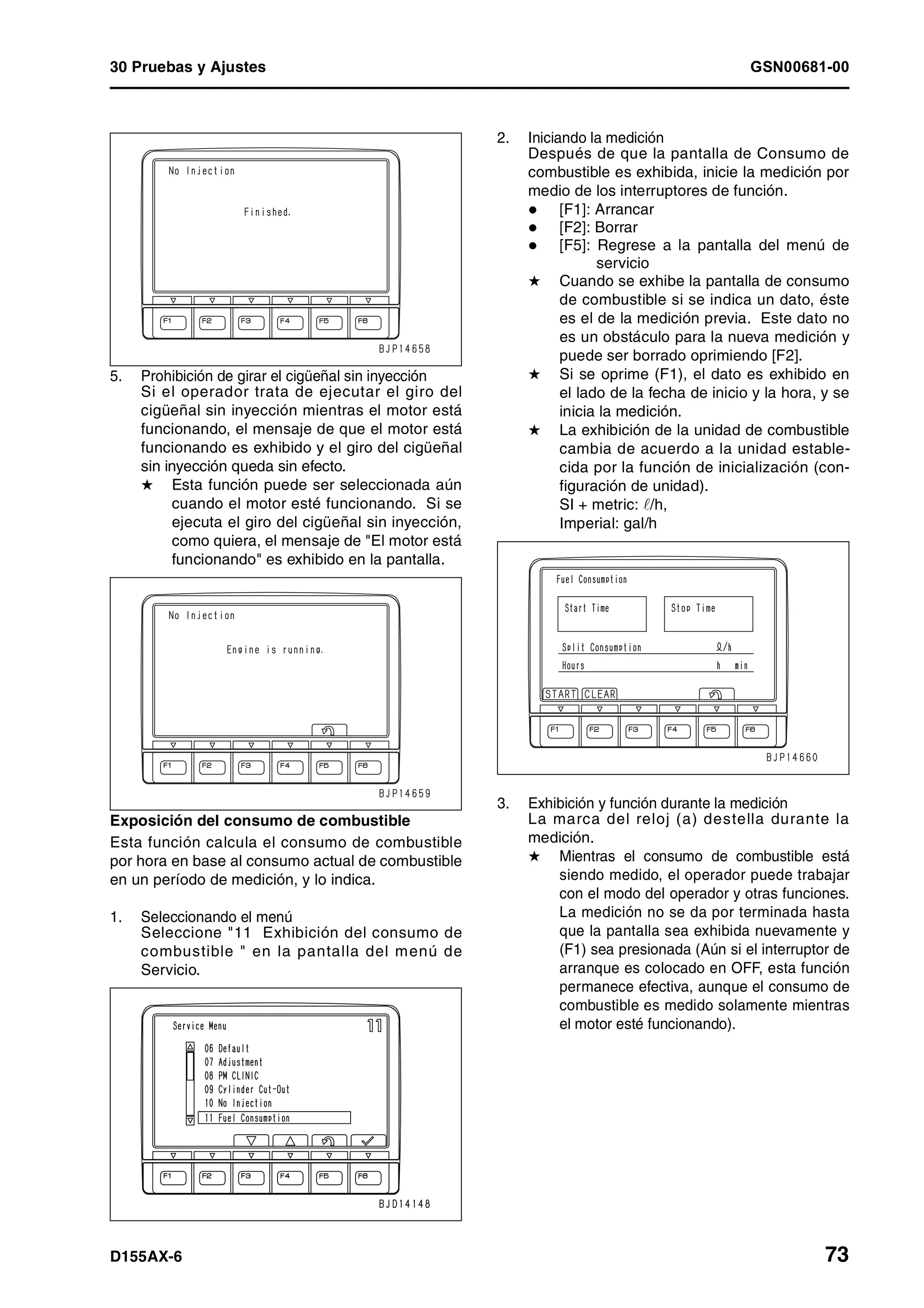 30 Pruebas y Ajustes GSN00681-00
D155AX-6 73
5. Prohibición de girar el cigüeñal sin inyección
Si el operador trata de ejecutar el giro del
cigüeñal sin inyección mientras el motor está
funcionando, el mensaje de que el motor está
funcionando es exhibido y el giro del cigüeñal
sin inyección queda sin efecto.
H Esta función puede ser seleccionada aún
cuando el motor esté funcionando. Si se
ejecuta el giro del cigüeñal sin inyección,
como quiera, el mensaje de "El motor está
funcionando" es exhibido en la pantalla.
Exposición del consumo de combustible
Esta función calcula el consumo de combustible
por hora en base al consumo actual de combustible
en un período de medición, y lo indica.
1. Seleccionando el menú
Seleccione "11 Exhibición del consumo de
combustible " en la pantalla del menú de
Servicio.
2. Iniciando la medición
Después de que la pantalla de Consumo de
combustible es exhibida, inicie la medición por
medio de los interruptores de función.
[F1]: Arrancar
[F2]: Borrar
[F5]: Regrese a la pantalla del menú de
servicio
H Cuando se exhibe la pantalla de consumo
de combustible si se indica un dato, éste
es el de la medición previa. Este dato no
es un obstáculo para la nueva medición y
puede ser borrado oprimiendo [F2].
H Si se oprime (F1), el dato es exhibido en
el lado de la fecha de inicio y la hora, y se
inicia la medición.
H La exhibición de la unidad de combustible
cambia de acuerdo a la unidad estable-
cida por la función de inicialización (con-
figuración de unidad).
SI + metric: ¶/h,
Imperial: gal/h
3. Exhibición y función durante la medición
La marca del reloj (a) destella durante la
medición.
H Mientras el consumo de combustible está
siendo medido, el operador puede trabajar
con el modo del operador y otras funciones.
La medición no se da por terminada hasta
que la pantalla sea exhibida nuevamente y
(F1) sea presionada (Aún si el interruptor de
arranque es colocado en OFF, esta función
permanece efectiva, aunque el consumo de
combustible es medido solamente mientras
el motor esté funcionando).
 