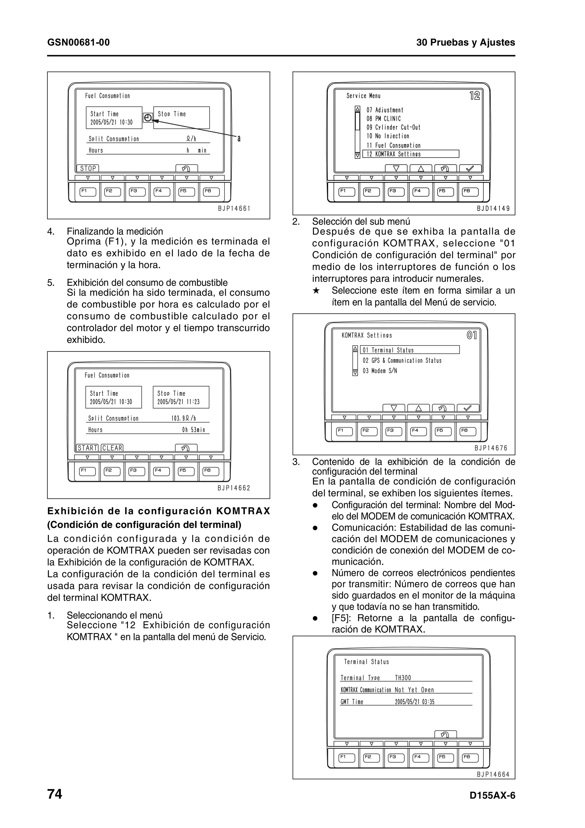 GSN00681-00 30 Pruebas y Ajustes
74 D155AX-6
4. Finalizando la medición
Oprima (F1), y la medición es terminada el
dato es exhibido en el lado de la fecha de
terminación y la hora.
5. Exhibición del consumo de combustible
Si la medición ha sido terminada, el consumo
de combustible por hora es calculado por el
consumo de combustible calculado por el
controlador del motor y el tiempo transcurrido
exhibido.
Exhibición de la configuración KOMTRAX
(Condición de configuración del terminal)
La condición configurada y la condición de
operación de KOMTRAX pueden ser revisadas con
la Exhibición de la configuración de KOMTRAX.
La configuración de la condición del terminal es
usada para revisar la condición de configuración
del terminal KOMTRAX.
1. Seleccionando el menú
Seleccione "12 Exhibición de configuración
KOMTRAX " en la pantalla del menú de Servicio.
2. Selección del sub menú
Después de que se exhiba la pantalla de
configuración KOMTRAX, seleccione "01
Condición de configuración del terminal" por
medio de los interruptores de función o los
interruptores para introducir numerales.
H Seleccione este ítem en forma similar a un
ítem en la pantalla del Menú de servicio.
3. Contenido de la exhibición de la condición de
configuración del terminal
En la pantalla de condición de configuración
del terminal, se exhiben los siguientes ítemes.
Configuración del terminal: Nombre del Mod-
elo del MODEM de comunicación KOMTRAX.
Comunicación: Estabilidad de las comuni-
cación del MODEM de comunicaciones y
condición de conexión del MODEM de co-
municación.
Número de correos electrónicos pendientes
por transmitir: Número de correos que han
sido guardados en el monitor de la máquina
y que todavía no se han transmitido.
[F5]: Retorne a la pantalla de configu-
ración de KOMTRAX.
 