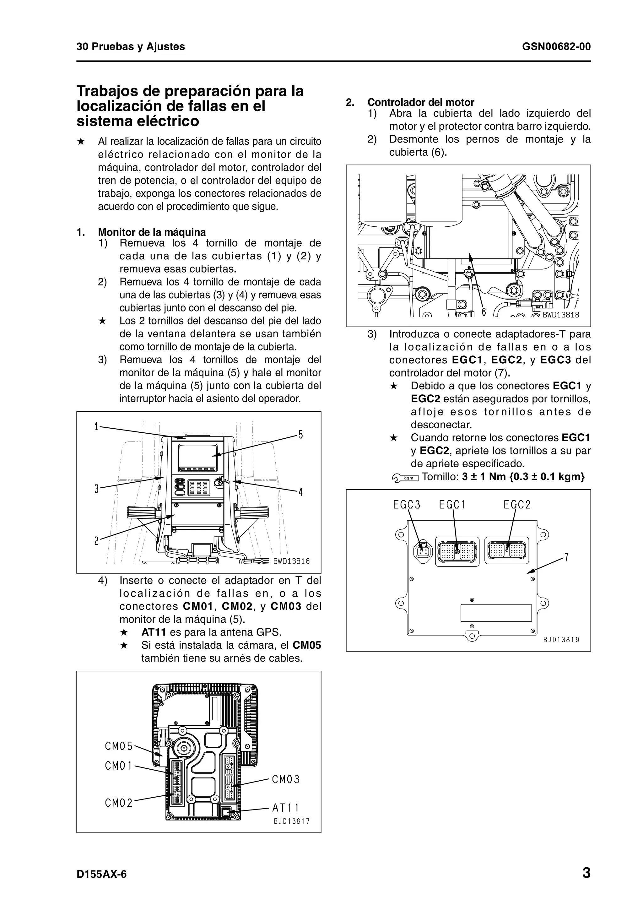 30 Pruebas y Ajustes GSN00682-00
D155AX-6 3
Trabajos de preparación para la
localización de fallas en el
sistema eléctrico 1
H Al realizar la localización de fallas para un circuito
eléctrico relacionado con el monitor de la
máquina, controlador del motor, controlador del
tren de potencia, o el controlador del equipo de
trabajo, exponga los conectores relacionados de
acuerdo con el procedimiento que sigue.
1. Monitor de la máquina
1) Remueva los 4 tornillo de montaje de
cada una de las cubiertas (1) y (2) y
remueva esas cubiertas.
2) Remueva los 4 tornillo de montaje de cada
una de las cubiertas (3) y (4) y remueva esas
cubiertas junto con el descanso del pie.
H Los 2 tornillos del descanso del pie del lado
de la ventana delantera se usan también
como tornillo de montaje de la cubierta.
3) Remueva los 4 tornillos de montaje del
monitor de la máquina (5) y hale el monitor
de la máquina (5) junto con la cubierta del
interruptor hacia el asiento del operador.
4) Inserte o conecte el adaptador en T del
lo calización de fallas en, o a los
conectores CM01, CM02, y CM03 del
monitor de la máquina (5).
H AT11 es para la antena GPS.
H Si está instalada la cámara, el CM05
también tiene su arnés de cables.
2. Controlador del motor
1) Abra la cubierta del lado izquierdo del
motor y el protector contra barro izquierdo.
2) Desmonte los pernos de montaje y la
cubierta (6).
3) Introduzca o conecte adaptadores-T para
la localización de fallas en o a los
conectores EGC1, EGC2, y EGC3 del
controlador del motor (7).
H Debido a que los conectores EGC1 y
EGC2 están asegurados por tornillos,
a floje e sos tor nillo s an te s de
desconectar.
H Cuando retorne los conectores EGC1
y EGC2, apriete los tornillos a su par
de apriete especificado.
3 Tornillo: 3 ± 1 Nm {0.3 ± 0.1 kgm}
 