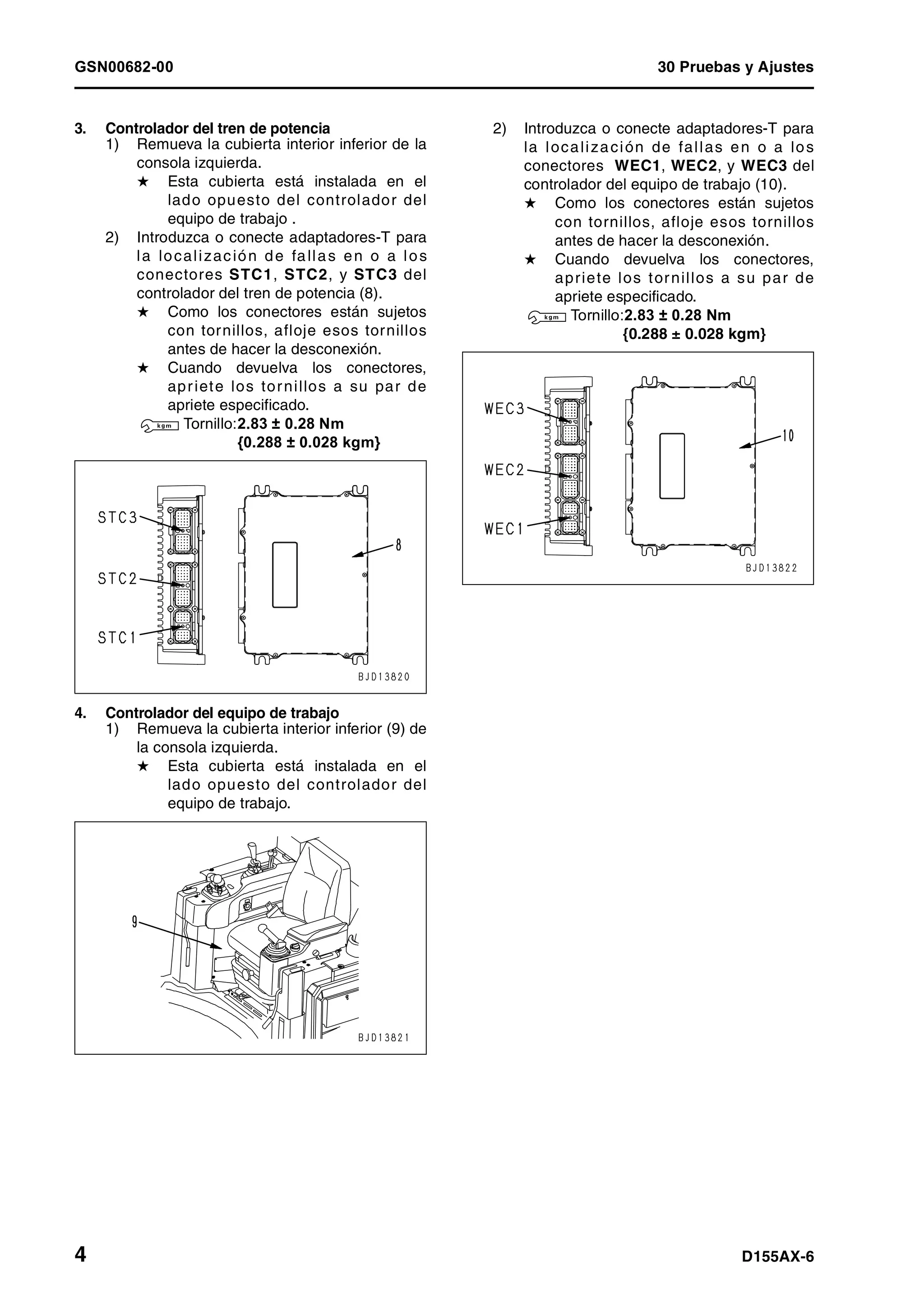 GSN00682-00 30 Pruebas y Ajustes
4 D155AX-6
3. Controlador del tren de potencia
1) Remueva la cubierta interior inferior de la
consola izquierda.
H Esta cubierta está instalada en el
lado opuesto del controlador del
equipo de trabajo .
2) Introduzca o conecte adaptadores-T para
la localización de fallas en o a los
conectores STC1, STC2, y STC3 del
controlador del tren de potencia (8).
H Como los conectores están sujetos
con tornillos, afloje esos tornillos
antes de hacer la desconexión.
H Cuando devuelva los conectores,
apriete los tornillos a su par de
apriete especificado.
3 Tornillo:2.83 ± 0.28 Nm
{0.288 ± 0.028 kgm}
4. Controlador del equipo de trabajo
1) Remueva la cubierta interior inferior (9) de
la consola izquierda.
H Esta cubierta está instalada en el
lado opuesto del controlador del
equipo de trabajo.
2) Introduzca o conecte adaptadores-T para
la localización de fallas en o a los
conectores WEC1, WEC2, y WEC3 del
controlador del equipo de trabajo (10).
H Como los conectores están sujetos
con tornillos, afloje esos tornillos
antes de hacer la desconexión.
H Cuando devuelva los conectores,
apriete los tornillos a su par de
apriete especificado.
3 Tornillo:2.83 ± 0.28 Nm
{0.288 ± 0.028 kgm}
 