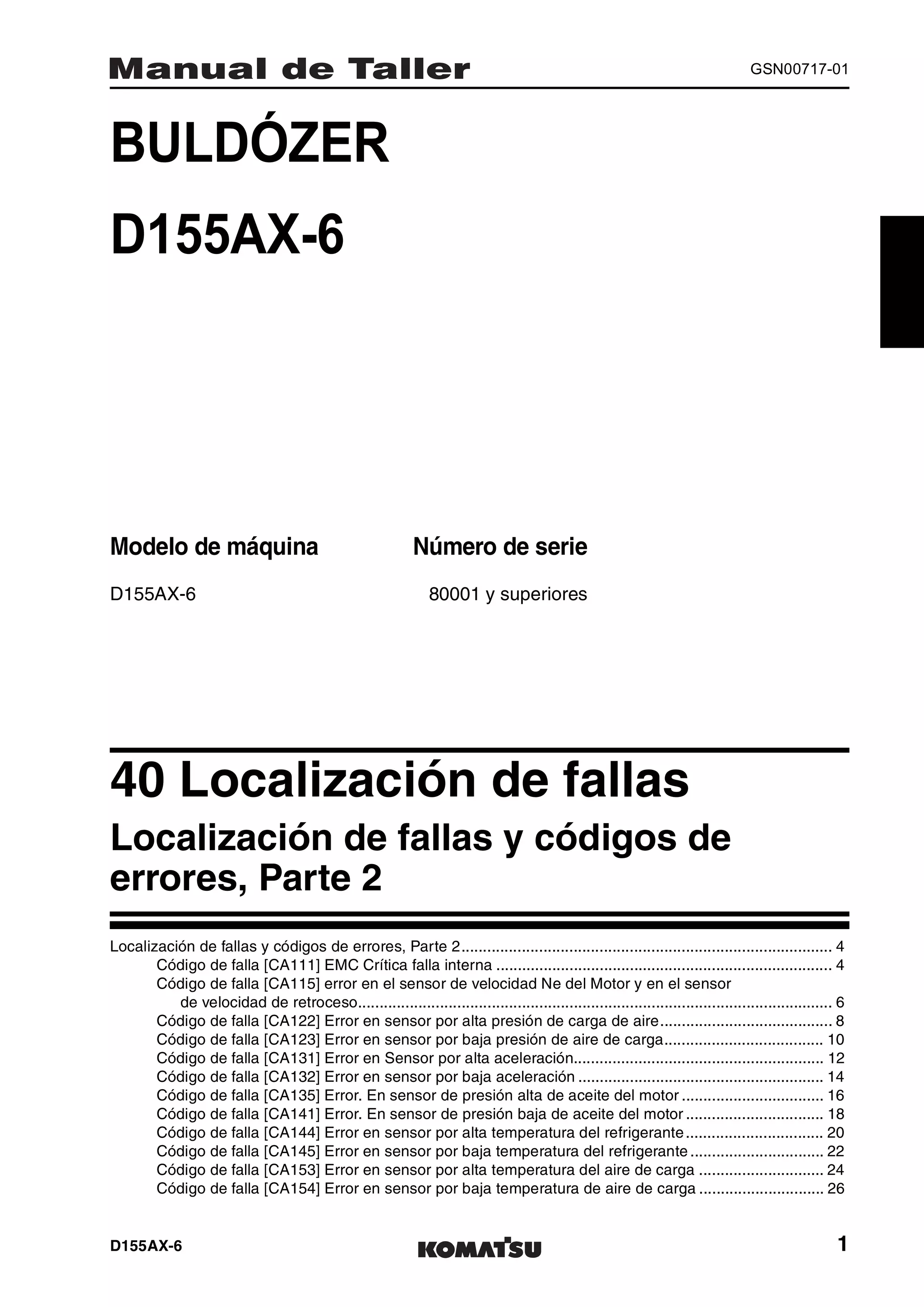 D155AX-6 1
GSN00717-01
BULDÓZER 1MANUAL DE TALLER
D155AX-6
Modelo de máquina Número de serie
D155AX-6 80001 y superiores
40 Localización de fallas 1
Localización de fallas y códigos de
errores, Parte 2
Localización de fallas y códigos de errores, Parte 2...................................................................................... 4
Código de falla [CA111] EMC Crítica falla interna .............................................................................. 4
Código de falla [CA115] error en el sensor de velocidad Ne del Motor y en el sensor
de velocidad de retroceso.............................................................................................................. 6
Código de falla [CA122] Error en sensor por alta presión de carga de aire........................................ 8
Código de falla [CA123] Error en sensor por baja presión de aire de carga..................................... 10
Código de falla [CA131] Error en Sensor por alta aceleración.......................................................... 12
Código de falla [CA132] Error en sensor por baja aceleración ......................................................... 14
Código de falla [CA135] Error. En sensor de presión alta de aceite del motor ................................. 16
Código de falla [CA141] Error. En sensor de presión baja de aceite del motor ................................ 18
Código de falla [CA144] Error en sensor por alta temperatura del refrigerante................................ 20
Código de falla [CA145] Error en sensor por baja temperatura del refrigerante ............................... 22
Código de falla [CA153] Error en sensor por alta temperatura del aire de carga ............................. 24
Código de falla [CA154] Error en sensor por baja temperatura de aire de carga ............................. 26
 