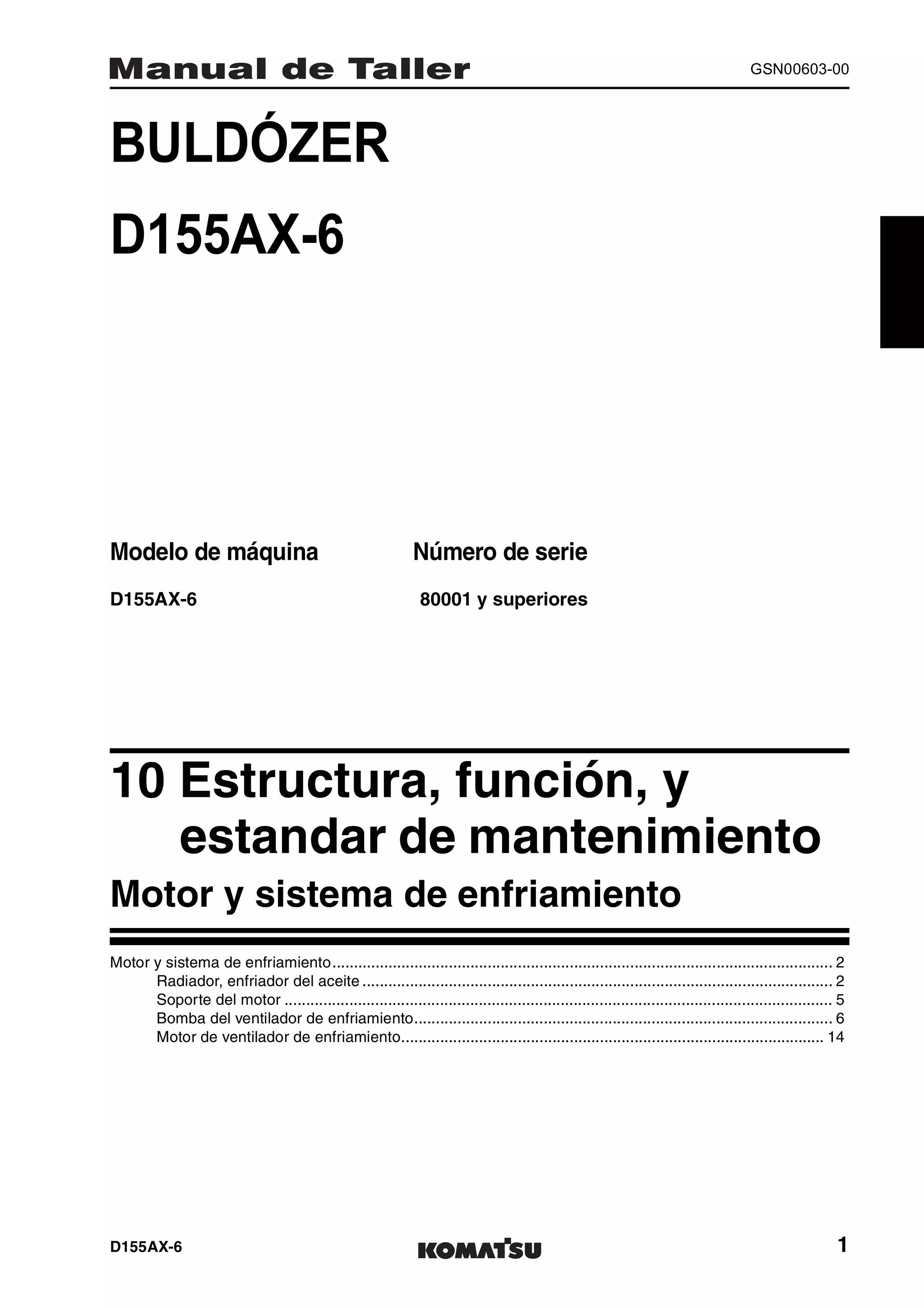 D155AX-6 1
GSN00603-00
BULDÓZER 1MANUAL DE TALLER
D155AX-6
Modelo de máquina Número de serie
D155AX-6 80001 y superiores
10 Estructura, función, y
estandar de mantenimiento1
Motor y sistema de enfriamiento
Motor y sistema de enfriamiento.................................................................................................................... 2
Radiador, enfriador del aceite ............................................................................................................. 2
Soporte del motor ............................................................................................................................... 5
Bomba del ventilador de enfriamiento................................................................................................. 6
Motor de ventilador de enfriamiento.................................................................................................. 14
 