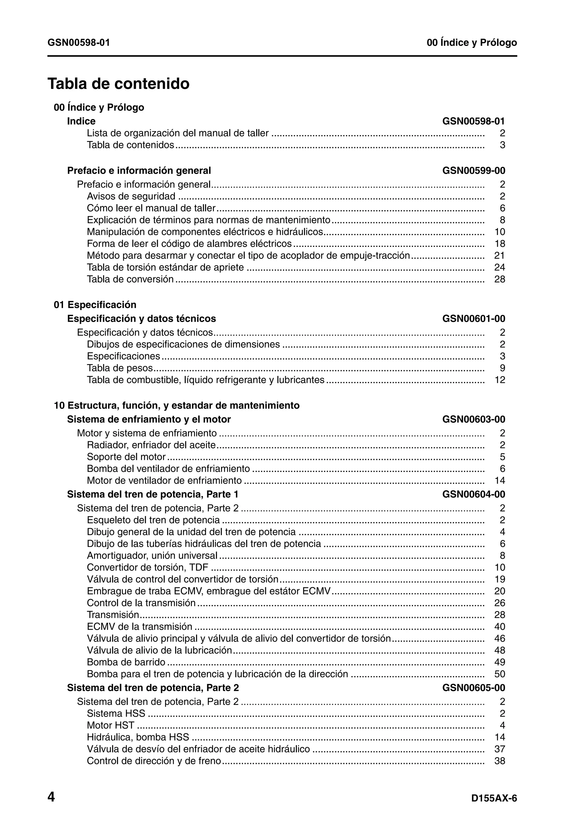 GSN00598-01 00 Índice y Prólogo
4 D155AX-6
Tabla de contenido 1
00 Índice y Prólogo
Indice GSN00598-01
Lista de organización del manual de taller .............................................................................. 2
Tabla de contenidos................................................................................................................. 3
Prefacio e información general GSN00599-00
Prefacio e información general.................................................................................................... 2
Avisos de seguridad ................................................................................................................ 2
Cómo leer el manual de taller.................................................................................................. 6
Explicación de términos para normas de mantenimiento........................................................ 8
Manipulación de componentes eléctricos e hidráulicos........................................................... 10
Forma de leer el código de alambres eléctricos...................................................................... 18
Método para desarmar y conectar el tipo de acoplador de empuje-tracción........................... 21
Tabla de torsión estándar de apriete ....................................................................................... 24
Tabla de conversión................................................................................................................. 28
01 Especificación
Especificación y datos técnicos GSN00601-00
Especificación y datos técnicos................................................................................................... 2
Dibujos de especificaciones de dimensiones .......................................................................... 2
Especificaciones...................................................................................................................... 3
Tabla de pesos......................................................................................................................... 9
Tabla de combustible, líquido refrigerante y lubricantes .......................................................... 12
10 Estructura, función, y estandar de mantenimiento
Sistema de enfriamiento y el motor GSN00603-00
Motor y sistema de enfriamiento ................................................................................................. 2
Radiador, enfriador del aceite.................................................................................................. 2
Soporte del motor.................................................................................................................... 5
Bomba del ventilador de enfriamiento ..................................................................................... 6
Motor de ventilador de enfriamiento ........................................................................................ 14
Sistema del tren de potencia, Parte 1 GSN00604-00
Sistema del tren de potencia, Parte 2 ......................................................................................... 2
Esqueleto del tren de potencia ................................................................................................ 2
Dibujo general de la unidad del tren de potencia .................................................................... 4
Dibujo de las tuberías hidráulicas del tren de potencia ........................................................... 6
Amortiguador, unión universal ................................................................................................. 8
Convertidor de torsión, TDF .................................................................................................... 10
Válvula de control del convertidor de torsión........................................................................... 19
Embrague de traba ECMV, embrague del estátor ECMV........................................................ 20
Control de la transmisión......................................................................................................... 26
Transmisión.............................................................................................................................. 28
ECMV de la transmisión .......................................................................................................... 40
Válvula de alivio principal y válvula de alivio del convertidor de torsión.................................. 46
Válvula de alivio de la lubricación............................................................................................ 48
Bomba de barrido .................................................................................................................... 49
Bomba para el tren de potencia y lubricación de la dirección ................................................. 50
Sistema del tren de potencia, Parte 2 GSN00605-00
Sistema del tren de potencia, Parte 2 ......................................................................................... 2
Sistema HSS ........................................................................................................................... 2
Motor HST ............................................................................................................................... 4
Hidráulica, bomba HSS ........................................................................................................... 14
Válvula de desvío del enfriador de aceite hidráulico ............................................................... 37
Control de dirección y de freno................................................................................................ 38
 
