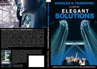 Charles H. Thornton: A Life of Elegant Solutions
Charles H. Thornton: A Life of Elegant Solutions describes the journey
of renowned structural engineer, educator, and mentor Charles H. Thornton, who over
the last 30 years has engineered some of the world’s tallest and most innovative
structures. Committed to educating the next generation of architects, engineers, and
construction professionals, Thornton founded ACE, a national mentoring program for
high school students. His mantra — “Passion, Persistence, and Flexibility” — has
transcended all aspects of his career and personal life. The book is a guide for profes-
sionals seeking to succeed in business, young engineers moving up the company
ladder, graduate students facing a master’s or PhD thesis, college students coping
with the rigors of an engineering program, and high school students looking toward
college and a career. Thornton’s 15-Steps to Success help business owners to plan
and reach higher goals. His story inspires others to pursue their life’s passion and
seek their own elegant solutions to the challenges life presents — and to have fun
along the way.
The world is a more interesting and safer place to live because of the efforts
of Dr. Charles H. Thornton. Throughout his career Dr. Thornton has been
able to translate simple structural elements into unique solutions for the
construction of long span structures and high rise buildings. His leadership
role in the analysis of structural fail-
ures and his translation of knowledge
obtained from the analysis of these
events has clearly provided the public
with safer structures. Dr. Thornton has
also been a leader in the motivation
of high school students to pursue ca-
reers in engineering, architecture and
construction.
—	Benjamin Franklin Medal in
	 Civil Engineering for 2003
	 from The Franklin Institute A Memoir by Charles H. Thornton, PhD PE with Amy Blades Steward
CHARLESH.THORNTON:ALifeOfElegantSolutionsCharlesH.Thornton,PhDPE
 