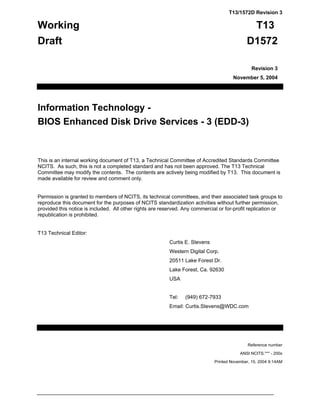 T13/1572D Revision 3

Working                                                                                           T13
Draft                                                                                        D1572

                                                                                                Revision 3
                                                                                       November 5, 2004




Information Technology -
BIOS Enhanced Disk Drive Services - 3 (EDD-3)


This is an internal working document of T13, a Technical Committee of Accredited Standards Committee
NCITS. As such, this is not a completed standard and has not been approved. The T13 Technical
Committee may modify the contents. The contents are actively being modified by T13. This document is
made available for review and comment only.


Permission is granted to members of NCITS, its technical committees, and their associated task groups to
reproduce this document for the purposes of NCITS standardization activities without further permission,
provided this notice is included. All other rights are reserved. Any commercial or for-profit replication or
republication is prohibited.


T13 Technical Editor:
                                                          Curtis E. Stevens
                                                          Western Digital Corp.
                                                          20511 Lake Forest Dr.
                                                          Lake Forest, Ca. 92630
                                                          USA


                                                          Tel:   (949) 672-7933
                                                          Email: Curtis.Stevens@WDC.com




                                                                                              Reference number

                                                                                          ANSI NCITS.*** - 200x

                                                                              Printed November, 15, 2004 9:14AM
 