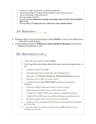  Proficiency in SQL 10g Globally Certified from ORACLE.
 Advance knowledge of Vlookup, Hlookup and Pivot table, Sumif, sumifs etc.
 Advance knowledge of Microsoft access.
 Basic knowledge of LINUX
 Currently pursuing Mainframe Training and getting trained on MF Console and Batch
Ops ( CA7).
 Pursuing ITIL v3 Training and very well adverse with escalation Matrix
JOB EXPERIENCE:—
 Working with R J Corps Varun Beverages Limited (PEPSI) as a M.I.S ALL INDIA from
1 April 2013 to Still Working.
 Currenty getting Trained on Mainframe Console and Batch Operations and Pursuing
Mainframe Certification as well.
KEY RESPONSIBILITIES:—
 Daily MIS sale report from ALL INDIA.
 M.I.S team from entire India reports their sales volume from separate unit to
me.
 Extraction of data from SAP.
 Sale report generation on daily basis & on Monthly basis.
 Generation of YTD (year till date) & MTD (month till date) analysis.
 Working on Pivot Table for instant reports.
 Coordination with ALL INDIA BDM’s (Business Development
Managers).
 Working on SAP (Transaction Codes) to Extract Volume.
 Representing Generated Volume on MS-power point.
 Compile ALL INDIA PEPSI sales volume in a standardized format.
 Compile MT and OP tracker regionally and monitor growth/de growth.
 Developed analysis tool in Microsoft Excel for MT/OP.
 Tracking and Coordinating with MIS/Channel and distributor for Reports
and Execution.
 Track the follow up records to be taken up with PFL (PepsiCo Food
Limited) and our team.
 