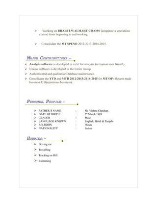  Working on BHARTI-WALMART CO-OPS (cooperative operations
claims) from beginning to end working.
 Consolidate the MT SPEND 2012-2013-2014-2015.
MAJOR CONTRIBUTIONS:—
 Analysis software is developed in excel for analysis for layman user friendly.
 Unique software is developed in the Entire Group.
 Authenticated and qualitative Database maintenance.
 Consolidate the YTD and MTD 2012-2013-2014-2015 for MT/OP (Modern trade
business & On-premises business).
PERSONAL PROFILE:—
 FATHER’S NAME : Sh. Vishnu Chauhan.
 DATE OF BIRTH : 7th
March 1989
 GENDER : Male
 LANGUAGE KNOWN : English, Hindi & Punjabi
 RELIGION : Hindu
 NATIONALITY : Indian
HOBBIES:—
 Driving car
 Travelling
 Tracking on Hill
 Swimming
 