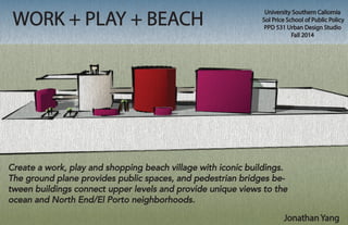 WORK + PLAY + BEACH
University Southern Caliornia
Sol Price School of Public Policy
PPD 531 Urban Design Studio
Fall 2014
Jonathan Yang
Create a work, play and shopping beach village with iconic buildings.
The ground plane provides public spaces, and pedestrian bridges be-
tween buildings connect upper levels and provide unique views to the
ocean and North End/El Porto neighborhoods.
 