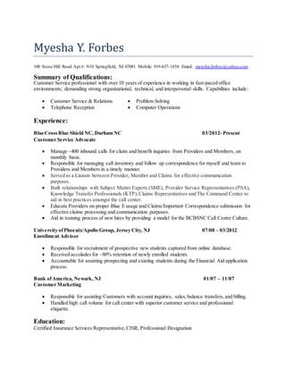 Myesha Y. Forbes
100 Stone Hill Road Apt #: N10 Springfield, NJ 07081 Mobile: 919-637-1450 Email: myesha.forbes@yahoo.com
Summary of Qualifications:
Customer Service professional with over 10 years of experience in working in fast-paced office
environments; demanding strong organizational, technical, and interpersonal skills. Capabilities include:
 Customer Service & Relations
 Telephone Reception
 Problem Solving
 Computer Operations
Experience:
BlueCrossBlue Shield NC, Durham NC 03/2012- Present
Customer Service Advocate
 Manage ~400 inbound calls for claim and benefit inquiries from Providers and Members, on
monthly basis.
 Responsible for managing call inventory and follow up correspondence for myself and team to
Providers and Members in a timely manner.
 Served as a Liaison between Provider, Member and Claims for effective communication
purposes.
 Built relationships with Subject Matter Experts (SME), Provider Service Representatives (PSA),
Knowledge Transfer Professionals (KTP),Claims Representatives and The Command Center to
aid in best practices amongst the call center.
 Educate Providers on proper Blue E usage and Claims/Important Correspondence submission for
effective claims processing and communication purposes.
 Aid in training process of new hires by providing a model for the BCBSNC Call Center Culture.
University ofPhoenix/Apollo Group, Jersey City, NJ 07/08 – 03/2012
Enrollment Advisor
 Responsible for recruitment of prospective new students captured from online database.
 Received accolades for ~80% retention of newly enrolled students.
 Accountable for assisting prospecting and existing students during the Financial Aid application
process.
Bank ofAmerica, Newark, NJ 01/07 – 11/07
Customer Marketing
 Responsible for assisting Customers with account inquiries, sales,balance transfers,and billing.
 Handled high call volume for call center with superior customer service and professional
etiquette.
Education:
Certified Insurance Services Representative,CISR, Professional Designation
 