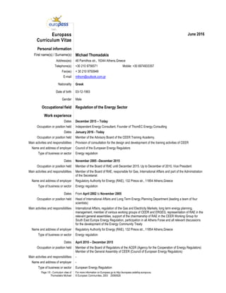 Page 1/5 - Curriculum vitae of
Thomadakis Michael
For more information on Europass go to http://europass.cedefop.europa.eu
© European Communities, 2003 20060628
Europass
Curriculum Vitae
June 2016
Personal information
First name(s) / Surname(s) Michael Thomadakis
Address(es) 48 Parnithos str., 16344 Athens,Greece
Telephone(s) +30 210 9756571 Mobile: +30 6974933357
Fax(es) + 30 210 9750949
E-mail mthom@outlook.com.gr
Nationality Greek
Date of birth 03-12-1963
Gender Male
Occupational field Regulation of the Energy Sector
Work experience
Dates December 2015 – Today
Occupation or position held Independent Energy Consultant, Founder of ThomEC Energy Consulting
Dates January 2016 - Today
Occupation or position held Member of the Advisory Board of the CEER Training Academy.
Main activities and responsibilities Provision of consultation for the design and development of the training activities of CEER
Name and address of employer Council of the European Energy Regulators
Type of business or sector Energy regulation
Dates November 2005 –December 2015
Occupation or position held Member of the Board of RAE until December 2015. Up to December of 2010, Vice President
Main activities and responsibilities Member of the Board of RAE, responsible for Gas, International Affairs and part of the Administration
of the Secretariat
Name and address of employer Regulatory Authority for Energy (RAE), 132 Pireos str., 11854 Athens,Greece
Type of business or sector Energy regulation
Dates From April 2002 to November 2005
Occupation or position held Head of International Affairs and Long Term Energy Planning Department (leading a team of four
scientists)
Main activities and responsibilities International Affairs, regulation of the Gas and Electricity Markets, long term energy planning,
management, member of various working groups of CEER and ERGEG, representation of RAE in the
relevant general assemblies, support of the chairmanship of RAE in the CEER Working Group for
South East Europe Energy Regulation, participation in all Athens Forae and all relevant discussions
for the development of the Energy Community Treaty
Name and address of employer Regulatory Authority for Energy (RAE), 132 Pireos str., 11854 Athens,Greece
Type of business or sector Energy regulation
Dates April 2010 – December 2015
Occupation or position held Member of the Board of Regulators of the ACER (Agency for the Cooperation of Energy Regulators)
Member of the General Assembly of CEER (Council of European Energy Regulators)
Main activities and responsibilities -
Name and address of employer -
Type of business or sector European Energy Regulation
 