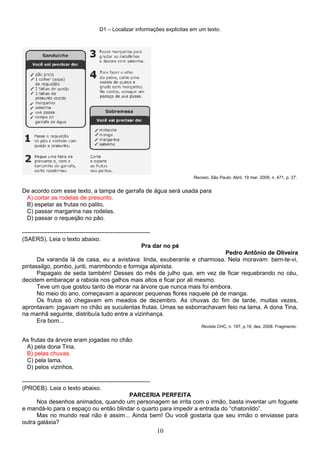 D1 – Localizar informações explicitas em um texto.
Recreio, São Paulo: Abril, 19 mar. 2009, n. 471, p. 27.
De acordo com esse texto, a tampa de garrafa de água será usada para
A) cortar as rodelas de presunto.
B) espetar as frutas no palito.
C) passar margarina nas rodelas.
D) passar o requeijão no pão.
-----------------------------------------------------------------
(SAERS). Leia o texto abaixo.
Pra dar no pé
Pedro Antônio de Oliveira
Da varanda lá de casa, eu a avistava: linda, exuberante e charmosa. Nela moravam: bem-te-vi,
pintassilgo, pombo, juriti, marimbondo e formiga alpinista.
Papagaio de seda também! Desses do mês de julho que, em vez de ficar requebrando no céu,
decidem embaraçar a rabiola nos galhos mais altos e ficar por ali mesmo.
Teve um que gostou tanto de morar na árvore que nunca mais foi embora.
No meio do ano, começavam a aparecer pequenas flores naquele pé de manga.
Os frutos só chegavam em meados de dezembro. As chuvas do fim de tarde, muitas vezes,
aprontavam: jogavam no chão as suculentas frutas. Umas se esborrachavam feio na lama. A dona Tina,
na manhã seguinte, distribuía tudo entre a vizinhança.
Era bom...
Revista CHC, n. 197, p.19, dez. 2008. Fragmento.
As frutas da árvore eram jogadas no chão
A) pela dona Tina.
B) pelas chuvas.
C) pela lama.
D) pelos vizinhos.
-----------------------------------------------------------------
(PROEB). Leia o texto abaixo.
PARCERIA PERFEITA
Nos desenhos animados, quando um personagem se irrita com o irmão, basta inventar um foguete
e mandá-lo para o espaço ou então blindar o quarto para impedir a entrada do “chatonildo”.
Mas no mundo real não é assim... Ainda bem! Ou você gostaria que seu irmão o enviasse para
outra galáxia?
10
 