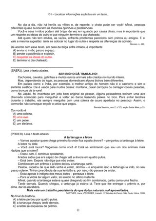 D1 – Localizar informações explicitas em um texto.
No dia a dia, não há heróis ou vilões e, de repente, o chato pode ser você! Afinal, pessoas
diferentes quase nunca têm as mesmas opiniões e preferências.
Você e seus irmãos podem até brigar de vez em quando por causa disso, mas é importante que
um respeite as ideias do outro e que ninguém termine o dia chateado.
Até quem não tem irmãos, às vezes, enfrenta problemas parecidos com primos ou amigos. E aí
vale a mesma sugestão: tente se colocar no lugar do outro e respeite as diferenças de opinião.
Recreio. n. 490.
De acordo com esse texto, em caso de briga entre irmãos, é importante
A) enviar o irmão para o espaço.
B) perder a paciência e explodir.
C) respeitar as ideias do outro.
D) terminar o dia chateado.
-----------------------------------------------------------------
(SAERJ). Leia o texto abaixo.
SER BICHO DÁ TRABALHO!
Cachorros, cavalos, galinhas e muitos outros animais são criados no mundo inteiro.
Mas, dependendo do lugar, as pessoas domesticam alguns bichos bem diferentes.
Em países como a Índia, por exemplo, o melhor amigo do homem não é o cachorro e sim o
elefante asiático. Ele é usado para muitas coisas: montaria, puxar carroças ou carregar coisas pesadas,
como troncos de árvore!
No Japão, foi inventado um jeito bem original de pescar. Alguns pescadores treinam uma ave
chamada cormorão para mergulhar e voltar ao barco trazendo peixes no bico. Para evitar lanches
durante o trabalho, ela sempre mergulha com uma coleira de couro apertada no pescoço. Assim, o
cormorão não consegue engolir o peixe que pegou.
Revista Sesinho, ano 2, nº 23, seção Saiba Mais, p.33.
Cormorão é
A) uma coleira.
B) uma ave.
C) um peixe.
D) um elefante.
-----------------------------------------------------------------
(PROEB). Leia o texto abaixo.
A tartaruga e a lebre
– Vamos apostar quem chega primeiro lá onde fica aquela árvore? – perguntou a tartaruga à lebre.
A lebre riu dela:
– Você está louca? Vagarosa como você é! Está se lembrando que sou um dos animais mais
rápidos que existem?
– Estou, sim. E continuo apostando.
A lebre sabia que era capaz de chegar até a árvore em quatro pulos.
– Está bem. Depois não diga que não avisei.
Combinaram um prêmio e a lebre deixou a tartaruga partir.
Pastou, escutou de que lado vinha o vento, dormiu – e enquanto isso a tartaruga ia indo, no seu
passo solene. Tinha consciência de sua lentidão e, por isso, não parava de andar.
– Essa aposta é indigna dos meus dotes – pensava a lebre.
– Para a vitória ter algum valor, só saindo no último instante.
Afinal, quando a tartaruga estava quase chegando ao fim combinado, partiu como uma flecha.
Tarde demais. Quando chegou, a tartaruga já estava lá. Teve que lhe entregar o prêmio e, por
cima, dar os parabéns.
Mais vale um trabalho persistente do que dotes naturais mal aproveitados.
GÄRTNER, Hans; ZWERGER, Lisbeth. 12 fábulas de Esopo. São Paulo: Ática, 1999.
No final da história,
A) a lebre perdeu por quatro pulos.
B) a tartaruga chegou tarde demais.
C) a lebre se esqueceu do prêmio.
11
 