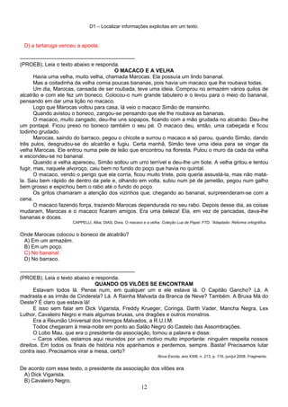 D1 – Localizar informações explicitas em um texto.
D) a tartaruga venceu a aposta.
-----------------------------------------------------------------
(PROEB). Leia o texto abaixo e responda.
O MACACO E A VELHA
Havia uma velha, muito velha, chamada Marocas. Ela possuía um lindo bananal.
Mas a coitadinha da velha comia poucas bananas, pois havia um macaco que lhe roubava todas.
Um dia, Marocas, cansada de ser roubada, teve uma ideia. Comprou no armazém vários quilos de
alcatrão e com ele fez um boneco. Colocou-o num grande tabuleiro e o levou para o meio do bananal,
pensando em dar uma lição no macaco.
Logo que Marocas voltou para casa, lá veio o macaco Simão de mansinho.
Quando avistou o boneco, zangou-se pensando que ele lhe roubava as bananas.
O macaco, muito zangado, deu-lhe uns sopapos, ficando com a mão grudada no alcatrão. Deu-lhe
um pontapé. Ficou preso no boneco também o seu pé. O macaco deu, então, uma cabeçada e ficou
todinho grudado.
Marocas, saindo do barraco, pegou o chicote e surrou o macaco e só parou, quando Simão, dando
três pulos, desgrudou-se do alcatrão e fugiu. Certa manhã, Simão teve uma ideia para se vingar da
velha Marocas. Ele entrou numa pele de leão que encontrou na floresta. Pulou o muro da cada da velha
e escondeu-se no bananal.
Quando a velha apareceu, Simão soltou um urro terrível e deu-lhe um bote. A velha gritou e tentou
fugir, mas, naquele alvoroço, caiu bem no fundo do poço que havia no quintal.
O macaco, vendo o perigo que ela corria, ficou muito triste, pois queria assustá-la, mas não matá-
la. Saiu bem rápido de dentro da pele e, olhando em volta, subiu num pé de jamelão, pegou num galho
bem grosso e espichou bem o rabo até o fundo do poço.
Os gritos chamaram a atenção dos vizinhos que, chegando ao bananal, surpreenderam-se com a
cena.
O macaco fazendo força, trazendo Marocas dependurada no seu rabo. Depois desse dia, as coisas
mudaram, Marocas e o macaco ficaram amigos. Era uma beleza! Ela, em vez de pancadas, dava-lhe
bananas e doces.
CAPPELLI, Alba; DIAS, Dora. O macaco e a velha. Coleção Lua de Papel. FTD. “Adaptado: Reforma ortográfica.
Onde Marocas colocou o boneco de alcatrão?
A) Em um armazém.
B) Em um poço.
C) No bananal.
D) No barraco.
-----------------------------------------------------------------
(PROEB). Leia o texto abaixo e responda.
QUANDO OS VILÕES SE ENCONTRAM
Estavam todos lá. Pense num, em qualquer um e ele estava lá. O Capitão Gancho? Lá. A
madrasta e as irmãs de Cinderela? Lá. A Rainha Malvada da Branca de Neve? Também. A Bruxa Má do
Oeste? É claro que estava lá!
E isso sem falar em Dick Vigarista, Freddy Krueger, Coringa, Darth Vader, Mancha Negra, Lex
Luthor, Cavaleiro Negro e mais algumas bruxas, uns dragões e outros monstros.
Era a Reunião Universal dos Inimigos Malvados, a R.U.I.M.
Todos chegaram à meia-noite em ponto ao Salão Negro do Castelo das Assombrações.
O Lobo Mau, que era o presidente da associação, tomou a palavra e disse:
– Caros vilões, estamos aqui reunidos por um motivo muito importante: ninguém respeita nossos
direitos. Em todos os finais de história nós apanhamos e perdemos, sempre. Basta! Precisamos lutar
contra isso. Precisamos virar a mesa, certo?
Nova Escola, ano XXIII, n. 213, p. 116, jun/jul 2008. Fragmento.
De acordo com esse texto, o presidente da associação dos vilões era
A) Dick Vigarista.
B) Cavaleiro Negro.
12
 
