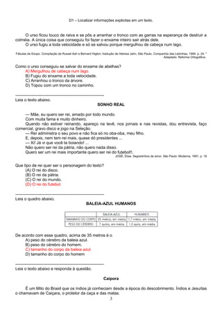 D1 – Localizar informações explicitas em um texto.
O urso ficou louco de raiva e se pôs a arranhar o tronco com as garras na esperança de destruir a
colméia. A única coisa que conseguiu foi fazer o enxame inteiro sair atrás dele.
O urso fugiu a toda velocidade e só se salvou porque mergulhou de cabeça num lago.
Fábulas de Esopo. Compilação de Russel Ash e Bernard Higton; tradução de Heloisa Jahn, São Paulo, Companhia das Letrinhas, 1994. p. 24. *
Adaptado: Reforma Ortográfica.
Como o urso conseguiu se salvar do enxame de abelhas?
A) Mergulhou de cabeça num lago.
B) Fugiu do enxame a toda velocidade.
C) Arranhou o tronco da árvore.
D) Topou com um tronco no caminho.
-----------------------------------------------------------------
Leia o texto abaixo.
SONHO REAL
— Mãe, eu quero ser rei, amado por todo mundo.
Com muita fama e muito dinheiro.
Quando não estiver reinando, apareço na tevê, nos jornais e nas revistas, dou entrevista, faço
comercial, gravo disco e jogo na Seleção.
— Rei administra o seu povo e não fica só no oba-oba, meu filho.
E, depois, nem tem rei mais, quase dó presidentes ...
— Xi! Já vi que você ta boiando! ...
Não quero ser rei da pátria, não quero nada disso.
Quero ser um rei mais importante quero ser rei do futebol!!.
JOSÉ, Elias. Segredinhos de amor. São Paulo: Moderna, 1991, p. 18
Que tipo de rei quer ser o personagem do texto?
(A) O rei do disco.
(B) O rei da pátria.
(C) O rei do mundo.
(D) O rei do futebol.
-----------------------------------------------------------------
Leia o quadro abaixo.
BALEIA-AZUL HUMANOS
De acordo com esse quadro, acima de 35 metros é o
A) peso do cérebro da baleia azul.
B) peso do cérebro do homem.
C) tamanho do corpo da baleia azul.
D) tamanho do corpo do homem
-----------------------------------------------------------------
Leia o texto abaixo e responda à questão.
Caipora
É um Mito do Brasil que os índios já conheciam desde a época do descobrimento. Índios e Jesuítas
o chamavam de Caiçara, o protetor da caça e das matas.
3
 