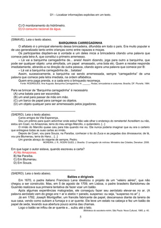 D1 – Localizar informações explicitas em um texto.
C) O monitoramento do hidrômetro.
D) O consumo racional da água.
-----------------------------------------------------------------
(SIMAVE). Leia o texto abaixo.
BARQUINHA CARREGADINHA
O alfabeto é o principal elemento dessa brincadeira, difundida em todo o país. Era muito popular e
de uso generalizado tanto entre crianças como entre rapazes e moças.
Os participantes dispõem-se à vontade e um deles inicia a brincadeira citando uma palavra que
comece pela letra A, que constitui o primeiro arremesso.
– Lá vai a barquinha carregadinha de... aneis! Assim dizendo, joga para outro a barquinha, que
pode ser qualquer objeto: uma almofada, um papel amassado, uma bola etc. Quem a recebe responde
imediatamente, atirando-a na direção de outra pessoa, citando agora uma palavra que comece por B:
– Lá vai a barquinha carregadinha de... batatas!
Assim, sucessivamente, a barquinha vai sendo arremessada, sempre “carregadinha” de uma
palavra que comece pela letra imediata, na ordem alfabética.
Quem erra paga prenda, e a cada erro o brinquedo recomeça.
Fonte: RODRIGUES, Ana Augusta. Barquinha Carregadinha. In: ______. Rodas, brincadeiras e costumes. Brasília, DF: Plurarte, 1984.
Para se brincar de “Barquinha carregadinha” é necessário
(A) uma batata para ser escondida.
(B) um anel para passar de mão em mão.
(C) um barco de papel para carregar os objetos.
(D) um objeto qualquer para ser arremessado pelos jogadores.
-----------------------------------------------------------------
(SAERO). Leia o texto abaixo.
Caros amigos da Vila Esperança,
Dou um prêmio para quem adivinhar onde estou! Não vale olhar o endereço do remetente! Acreditem ou não,
estou em Coari, no Amazonas, terra do meu amigo Marcílio, o quitandeiro. [...]
O irmão do Marcílio quase caiu para trás quando me viu. Ele nunca poderia imaginar que eu era o carteiro
que entregava todas as suas cartas ao irmão.
Depois de Coari, vou para Souza, na Paraíba, conhecer o tio do Zuca e as pegadas dos dinossauros; de lá,
vou pra Blumenau, terra do Hanz... [...]
Um grande abraço do viajante de sempre, Pedro.
MOREIRA, J. R.; RODRI GUES, J. Brasília. O carregador de notícias. Ministério das Cidades, Denatran, 2008.
Em que lugar o autor estava, quando escreveu a carta?
A) No Amazonas.
B) Na Paraíba.
C) Em Blumenau.
D) Em Souza.
-----------------------------------------------------------------
(SAERO). Leia o texto abaixo.
Balões e dirigíveis
Em 1670, o padre italiano Francisco Lana idealizou o projeto de um “veleiro aéreo”, que não
chegou a ser construído. Mas, em 5 de agosto de 1709, em Lisboa, o padre brasileiro Bartolomeu de
Gusmão realizava sua primeira tentativa de fazer voar um balão.
Após algumas experiências malogradas, ele conseguiu fazer seu aeróstato elevar-se no ar. (A
palavra aeróstato vem do grego era = ar e statós = parado, suspenso: ou seja, “suspenso no ar”.)
Já em 1782, Joseph Montgolfier, um francês fabricante de papel, descansava diante da lareira de
sua casa, vendo como subiam a fumaça e o ar quente. Ele teve um estalo na cabeça e fez um balão de
papel de seda, levando sua abertura pouco acima das chamas.
Logo o balão se inflou de ar quente e... subiu até o teto.
Biblioteca do escoteiro-mirim, São Paulo: Nova Cultural, 1985, p. 40.
5
 
