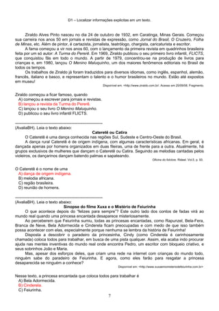 D1 – Localizar informações explicitas em um texto.
Ziraldo Alves Pinto nasceu no dia 24 de outubro de 1932, em Caratinga, Minas Gerais. Começou
sua carreira nos anos 50 em jornais e revistas de expressão, como Jornal do Brasil, O Cruzeiro, Folha
de Minas, etc. Além de pintor, é cartazista, jornalista, teatrólogo, chargista, caricaturista e escritor.
A fama começou a vir nos anos 60, com o lançamento da primeira revista em quadrinhos brasileira
feita por um só autor: A Turma do Pererê. Em 1969, Ziraldo publicou o seu primeiro livro infantil, FLICTS,
que conquistou fãs em todo o mundo. A partir de 1979, concentrou-se na produção de livros para
crianças e, em 1980, lançou O Menino Maluquinho, um dos maiores fenômenos editoriais no Brasil de
todos os tempos.
Os trabalhos de Ziraldo já foram traduzidos para diversos idiomas, como inglês, espanhol, alemão,
francês, italiano e basco, e representam o talento e o humor brasileiros no mundo. Estão até expostos
em museu!
Disponível em: <http://www.ziraldo.com.br/. Acesso em 20/09/08. Fragmento.
Ziraldo começou a ficar famoso, quando
A) começou a escrever para jornais e revistas.
B) lançou a revista da Turma do Pererê.
C) lançou o seu livro O Menino Maluquinho.
D) publicou o seu livro infantil FLICTS.
-----------------------------------------------------------------
(AvaliaBH). Leia o texto abaixo:
Cateretê ou Catira
O Cateretê é uma dança conhecida nas regiões Sul, Sudeste e Centro-Oeste do Brasil.
A dança rural Cateretê é de origem indígena, com algumas características africanas. Em geral, é
dançada apenas por homens organizados em duas fileiras, uma de frente para a outra. Atualmente, há
grupos exclusivos de mulheres que dançam o Cateretê ou Catira. Seguindo as melodias cantadas pelos
violeiros, os dançarinos dançam batendo palmas e sapateando.
Oficina do folclore. Rideel. Vol.5, p. 93.
O Cateretê é o nome de uma
A) dança de origem indígena.
B) melodia africana.
C) região brasileira.
D) reunião de homens.
-----------------------------------------------------------------
(AvaliaBH). Leia o texto abaixo:
Sinopse do filme Xuxa e o Mistério de Feiurinha
O que acontece depois do “felizes para sempre”? Este outro lado dos contos de fadas virá ao
mundo real quando uma princesa encantada desaparece misteriosamente.
Ao perceberem que Feiurinha sumiu, todas as princesas encantadas, como Rapunzel, Bela-Fera,
Branca de Neve, Bela Adormecida e Cinderela ficam preocupadas e com medo de que isso também
possa acontecer com elas, especialmente porque nenhuma se lembra da história de Feiurinha!
Disposta a descobrir o paradeiro da princesinha, Cindy (como Cinderela é carinhosamente
chamada) coloca todos para trabalhar, em busca de uma pista qualquer. Assim, ela acaba indo procurar
ajuda nas mentes inventivas do mundo real onde encontra Pedro, um escritor com bloqueio criativo, e
seus sobrinhos João e Maria.
Mas, apesar dos esforços deles, que criam uma rede na internet com crianças do mundo todo,
ninguém sabe do paradeiro de Feiurinha. E agora, como eles farão para resgatar a princesa
desaparecida se ninguém a conhece?
Disponível em: <http://www.xuxaemomisteriodefeiurinha.com.br>
Nesse texto, a princesa encantada que coloca todos para trabalhar é
A) Bela Adormecida.
B) Cinderela.
C) Feiurinha.
7
 
