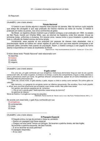 D1 – Localizar informações explicitas em um texto.
D) Rapunzel.
-----------------------------------------------------------------
(AvaliaBH). Leia o texto abaixo:
Paixão Nacional
O futebol é sem dúvida alguma o esporte mais popular do planeta. Não há nenhum outro esporte
que esteja tão divulgado e que seja praticado da mesma maneira ao redor do mundo. O futebol é
praticado em todos os países, nos cinco continentes do globo.
No Brasil, os registros oficiais mostram que o futebol começou a ser praticado em 1894, no estado
de São Paulo, trazido por Charles Miller, que, ao retornar da Inglaterra, onde fora estudar, trouxe as
primeiras bolas, uniformes e chuteiras. Em poucos anos, nasceu entre o povo brasileiro a paixão pela
bola e a difusão do futebol ocorreu de forma ampla.
Inicialmente, esse esporte só era praticado por pessoas de classes mais abastadas, mas a
popularização rápida do futebol em várias regiões do país fez com que esse esporte começasse a ser
praticado pelas camadas mais pobres da população. Assim, o futebol começou a ser jogado de forma
aberta e espontânea em todas as localidades do Brasil.
Disponível em: <http://recantodasletras.uol.com.br>. Acesso em: 12 mai. 2010.
O título desse texto “Paixão Nacional” está relacionado com
A) esportes.
B) futebol.
C) estudo.
D) viagens.
-----------------------------------------------------------------
(AvaliaBH). Leia o texto abaixo:
O galo cantor
Era uma vez, um galo conhecido por sua arrogância. Costumava demonstrar força ao raiar do sol, quando
cantava bem alto, de modo a superar, no timbre e no tempo, o canto dos companheiros. Erguia a crista, estufava o
peito e permanecia assim por horas. As galinhas olhavam compreensivas, apesar de um tanto entediadas com a
repetição diária do presunçoso rito.
Certo dia, chovia muito. O galo estufou o peito, ergueu a crista e cantou como sempre. Os outros galos se
calaram.
Não demorou, e a garganta do arrogante cantor se inflamou gravemente. Ele encolheu, ficou muito gripado
e, afinal, teve uma forte pneumonia que emudeceu suas cordas vocais. Não pôde mais cantar.
Um gambá, que sempre passava por ali, comentou:
— Era só voz o grande galo? Nada aprendeu nesse tempo de domínio?
As galinhas se calaram.
Moral da História: A arrogância é amiga da estupidez.
ANDRADE, Rachel Gazolla de. Fábulas nuas e cruas. São Paulo: Parábola Editorial, 2005. p. 11.
De acordo com esse texto, o galo ficou conhecido por sua
A) arrogância.
B) compreensão.
C) crista.
D) força.
-----------------------------------------------------------------
(AvaliaBH). Leia o texto abaixo:
O Papagaio Especial
O freguês entrou na loja de animais e disse ao vendedor:
– Queria um papagaio que fosse especial.
– Chegou na hora certa! Temos um bilíngue. Se levantar a patinha direita, ele fala Inglês.
Se levantar a patinha esquerda, ele fala Francês.
– E se eu levantar as duas patinhas?
O papagaio respondeu:
– Aí eu caio!
8
 