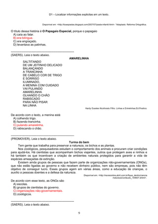 D1 – Localizar informações explicitas em um texto.
Disponível em: <http://boaspiadas.blogspot.com/2007/07/piada-infantil.html>. *Adaptado: Reforma Ortográfica.
O título dessa história é O Papagaio Especial, porque o papagaio
A) caía ao falar.
B) era bilíngue.
C) era engraçado.
D) levantava as patinhas.
-----------------------------------------------------------------
(SAERS). Leia o texto abaixo.
AMARELINHA
SALTITANDO
DE UM JEITINHO DELICADO
BALANÇANDO
A TRANCINHA
DE CABELO COR DE TRIGO
E SORRISO
ILUMINADO,
A MENINA COM CUIDADO
VAI PULANDO
AMARELINHA
OLHANDO O CHÃO
RABISCADO
PARA NÃO PISAR
NA LINHA
Hardy Guedes Alcoforado Filho. Linhas e Entrelinhas.Ed.Positivo.
De acordo com o texto, a menina está
A) colhendo trigo.
B) fazendo trancinha.
C) pulando amarelinha.
D) rabiscando o chão.
-----------------------------------------------------------------
(PROMOVER). Leia o texto abaixo.
Turma do bem
Tem gente que trabalha para preservar a natureza, os bichos e as plantas.
Nos zoológicos, pesquisadores estudam o comportamento dos animais e procuram criar condições
para ajudá-los. Há cientistas que acompanham bichos viajantes, outros que protegem aves e ninhos e
há também os que incentivam a criação de ambientes naturais protegidos para garantir a vida de
espécies ameaçadas de extinção.
Existem ainda grupos de pessoas que fazem parte de organizações não-governamentais (ONGs),
que não estão ligadas ao governo e não recebem dinheiro público, nem são empresas, pois não têm
objetivo de conseguir lucro. Esses grupos agem em várias áreas, como a educação de crianças, o
auxílio a pessoas doentes e a defesa da natureza.
Disponível em: <http://recreionline.abril.com.br/fique_dentro/ciencia
/natureza/conteudo_144607.shtml>.
De acordo com esse texto, as ONGs são
A) escolas.
B) grupos de cientistas do governo.
C) organizações não-governamentais.
D) zoológicos.
-----------------------------------------------------------------
(SAERS). Leia o texto abaixo.
9
 
