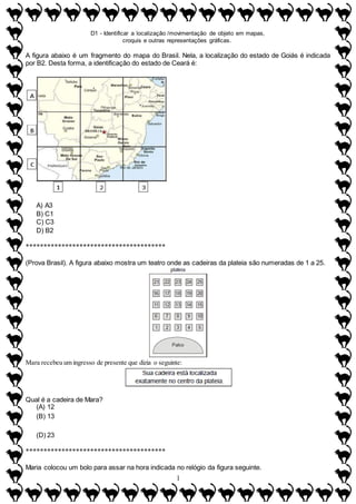 D1 - Identificar a localização /movimentação de objeto em mapas,
croquis e outras representações gráficas.
1
A figura abaixo é um fragmento do mapa do Brasil. Nela, a localização do estado de Goiás é indicada
por B2. Desta forma, a identificação do estado de Ceará é:
A) A3
B) C1
C) C3
D) B2
***************************************
(Prova Brasil). A figura abaixo mostra um teatro onde as cadeiras da plateia são numeradas de 1 a 25.
Mara recebeu um ingresso de presente que dizia o seguinte:
Qual é a cadeira de Mara?
(A) 12
(B) 13
(D) 23
***************************************
Maria colocou um bolo para assar na hora indicada no relógio da figura seguinte.
 
