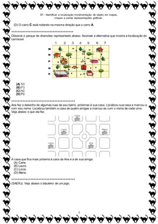 D1 - Identificar a localização /movimentação de objeto em mapas,
croquis e outras representações gráficas.
3
(D) O carro C está rodando na mesma direção que o carro A.
***************************************
Observe o parque de diversões representado abaixo: Assinale a alternativa que mostra a localização do
carrossel.
(A) N3.
(B) P3.
(C) N2.
(D) P2
****************************************
Ana fez o desenho de algumas ruas de seu bairro, próximas à sua casa. Localizou sua casa e marcou-a
com seu nome. Localizou também a casa de quatro amigas e marcou-as com o nome de cada uma.
Veja abaixo o que ela fez.
A casa que fica mais próxima à casa de Ana é a de sua amiga:
(A) Carla
(B) Laura.
(C) Lúcia.
(D) Maria.
****************************************
(SAERJ). Veja abaixo o tabuleiro de um jogo.
 