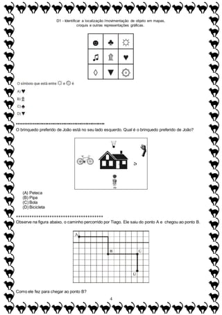 D1 - Identificar a localização /movimentação de objeto em mapas,
croquis e outras representações gráficas.
4
*******************************************************
O brinquedo preferido de João está no seu lado esquerdo. Qual é o brinquedo preferido de João?
(A) Peteca
(B) Pipa
(C) Bola
(D) Bicicleta
***************************************
Observe na figura abaixo, o caminho percorrido por Tiago. Ele saiu do ponto A e chegou ao ponto B.
Como ele fez para chegar ao ponto B?
 