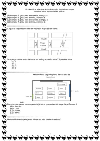 D1 - Identificar a localização /movimentação de objeto em mapas,
croquis e outras representações gráficas.
5
(A) Avançou 6, girou para a esquerda, avançou 4.
(B) Avançou 5, girou para a direita, avançou 3.
(C) Avançou 5, girou para a esquerda, avançou 3.
(D) Avançou 4, girou para a direita, avançou 2.
***************************************
A figura a seguir representa um trecho do mapa de um bairro.
Se a praça central tem a forma de um retângulo, então a rua T é paralela à rua
(A) P
(B) Q
(C) R
(D) S
****************************************
Marcelo fez a seguinte planta da sua sala de
aula:
Das crianças que se sentam perto da janela, a que senta mais longe da professora é
(A) o Marcelo.
(B) a Luiza.
(C) o Rafael.
(D) a Tânia.
***************************************
Maria está olhando pela janela. O que ela vê à direita da estrada?
 